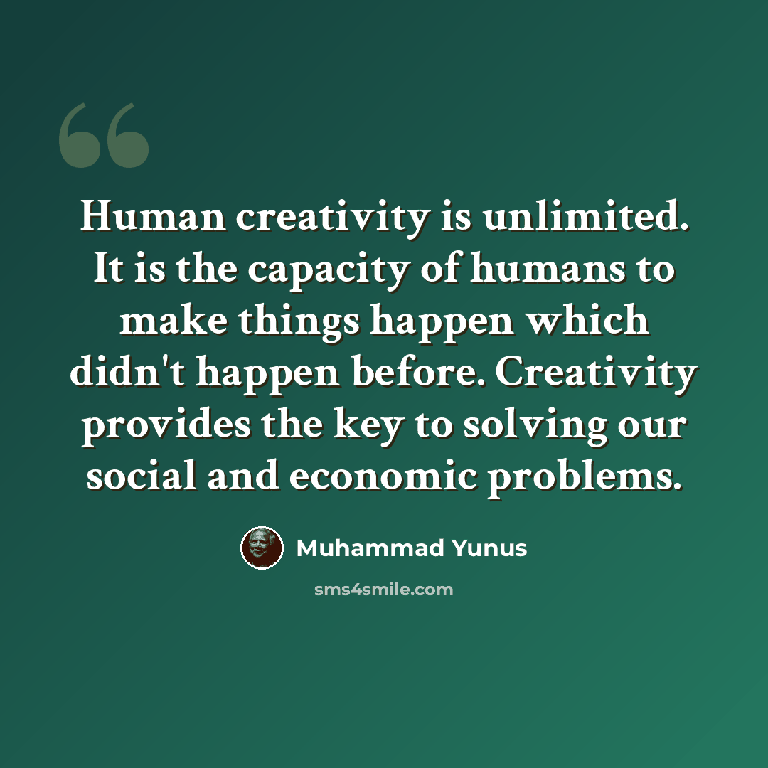 “Human creativity is unlimited. It is the capacity of humans to make things happen which didn't happen before. Creativity provides the key to solving our social and economic problems.” quote by Muhammad Yunus