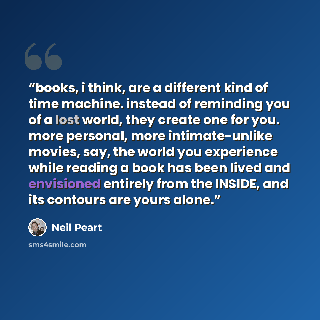 “books, i think, are a different kind of time machine. instead of reminding you of a lost world, they create one for you. more personal, more intimate-unlike movies, say, the world you experience while reading a book has been lived and envisioned entirely from the INSIDE, and its contours are yours…” quote by Neil Peart