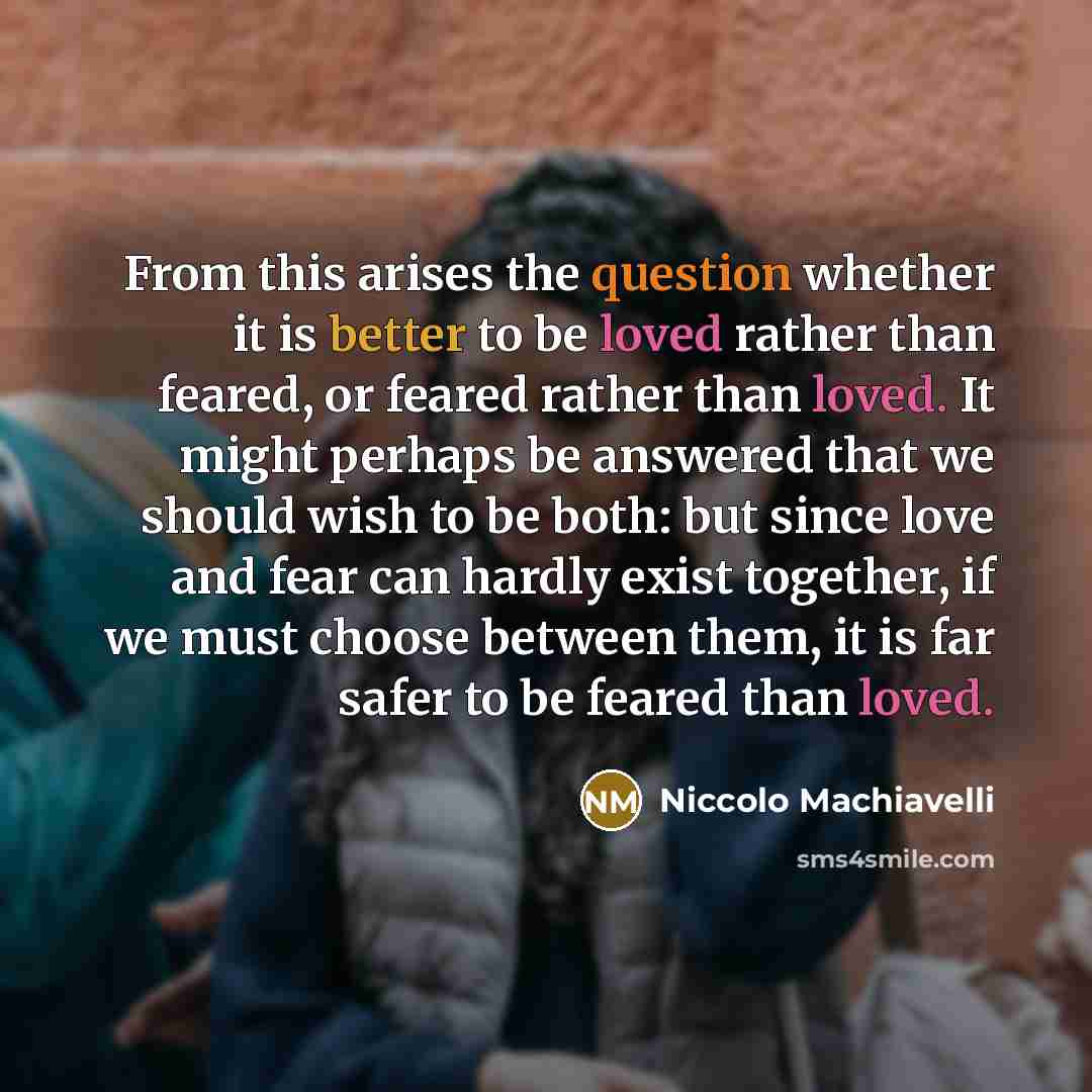 “From this arises the question whether it is better to be loved rather than feared, or feared rather than loved. It might perhaps be answered that we should wish to be both: but since love and fear can hardly exist together, if we must choose between them, it is far safer to be feared than loved.” quote by Niccolo Machiavelli