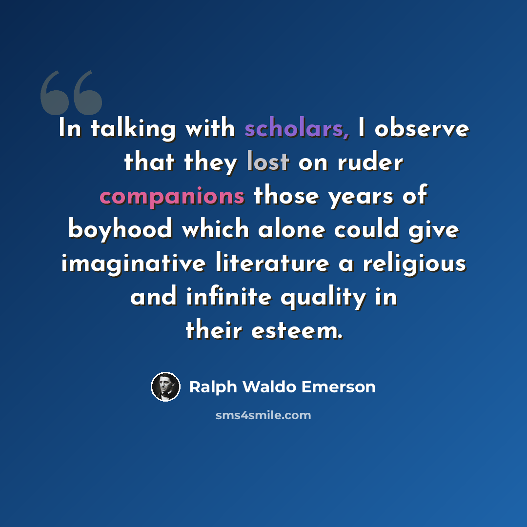 “In talking with scholars, I observe that they lost on ruder companions those years of boyhood which alone could give imaginative literature a religious and infinite quality in their esteem.” quote by Ralph Waldo Emerson
