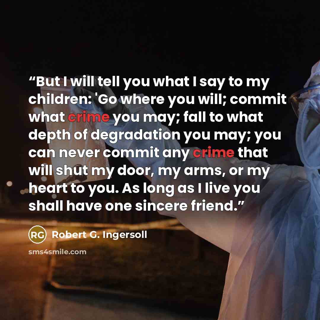 “But I will tell you what I say to my children: 'Go where you will; commit what crime you may; fall to what depth of degradation you may; you can never commit any crime that will shut my door, my arms, or my heart to you. As long as I live you shall have one sincere friend.” quote by Robert G. Ingersoll