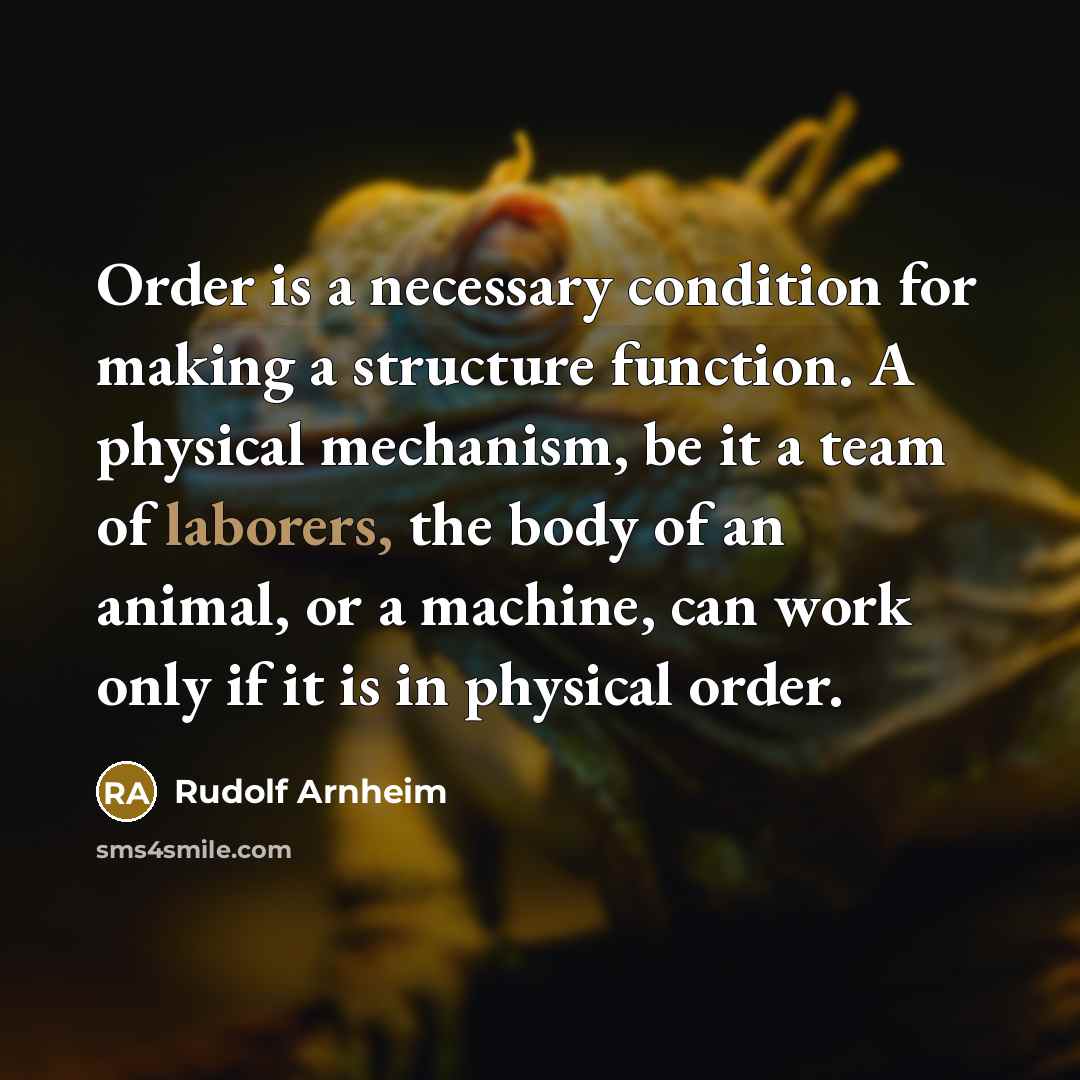 “Order is a necessary condition for making a structure function. A physical mechanism, be it a team of laborers, the body of an animal, or a machine, can work only if it is in physical order.” quote by Rudolf Arnheim
