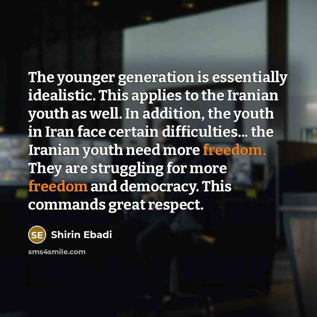 “The younger generation is essentially idealistic. This applies to the Iranian youth as well. In addition, the youth in Iran face certain difficulties... the Iranian youth need more freedom. They are struggling for more freedom and democracy. This commands great respect.” quote by Shirin Ebadi