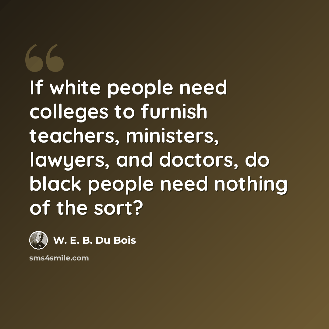 “If white people need colleges to furnish teachers, ministers, lawyers, and doctors, do black people need nothing of the sort?” quote by W. E. B. Du Bois