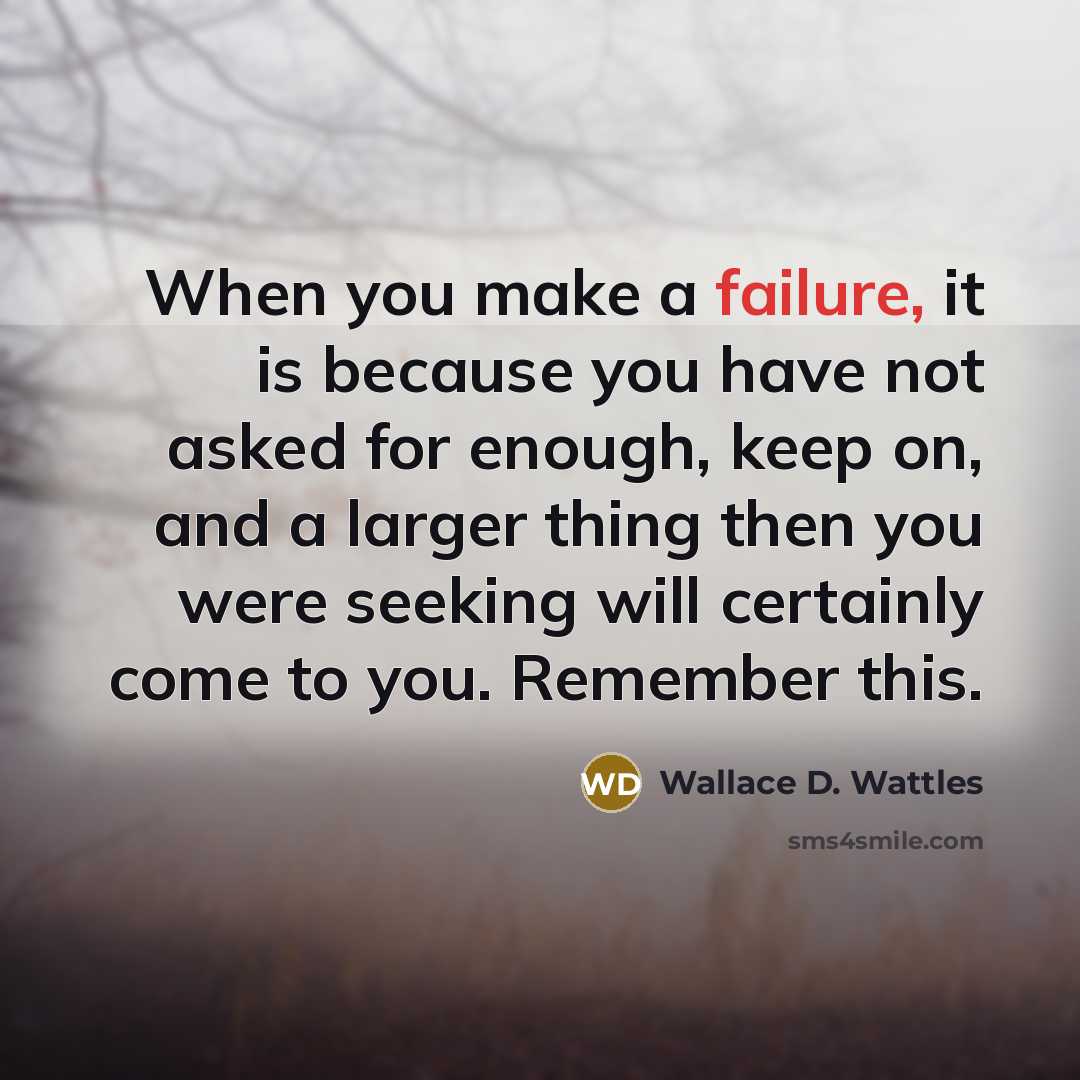“When you make a failure, it is because you have not asked for enough, keep on, and a larger thing then you were seeking will certainly come to you. Remember this.” quote by Wallace D. Wattles