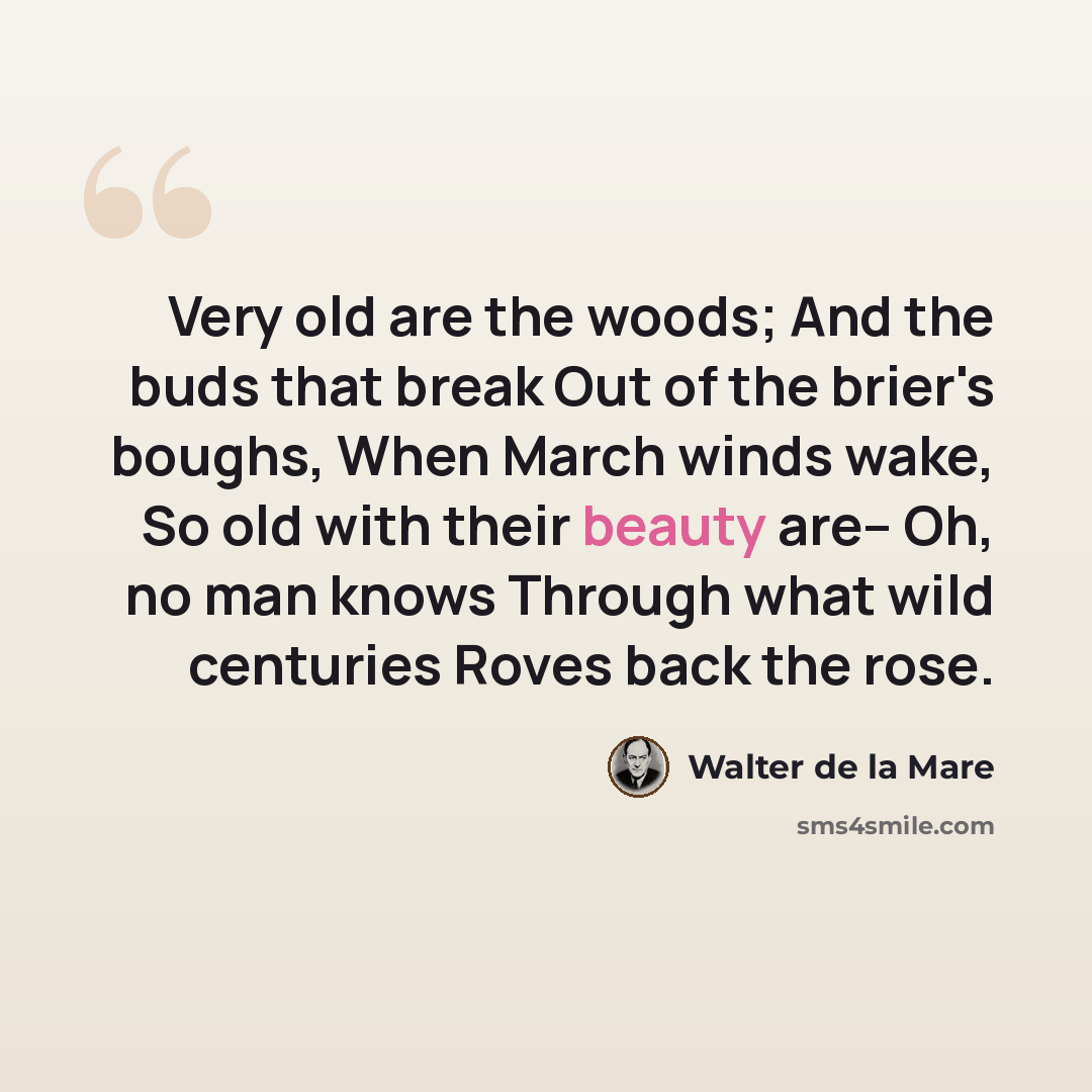 “Very old are the woods; And the buds that break Out of the brier's boughs, When March winds wake, So old with their beauty are-- Oh, no man knows Through what wild centuries Roves back the rose.” quote by Walter de La Mare