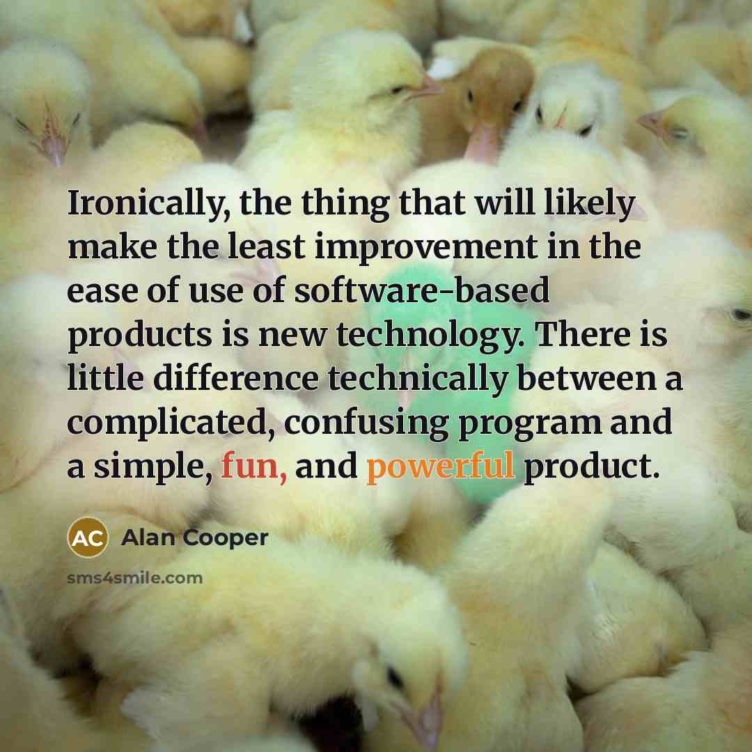 “Ironically, the thing that will likely make the least improvement in the ease of use of software-based products is new technology. There is little difference technically between a complicated, confusing program and a simple, fun, and powerful product.” quote by Alan Cooper