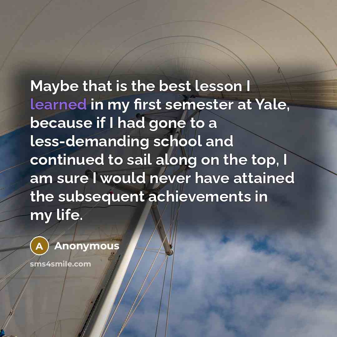 “Maybe that is the best lesson I learned in my first semester at Yale, because if I had gone to a less-demanding school and continued to sail along on the top, I am sure I would never have attained the subsequent achievements in my life.” quote by Anonymous
