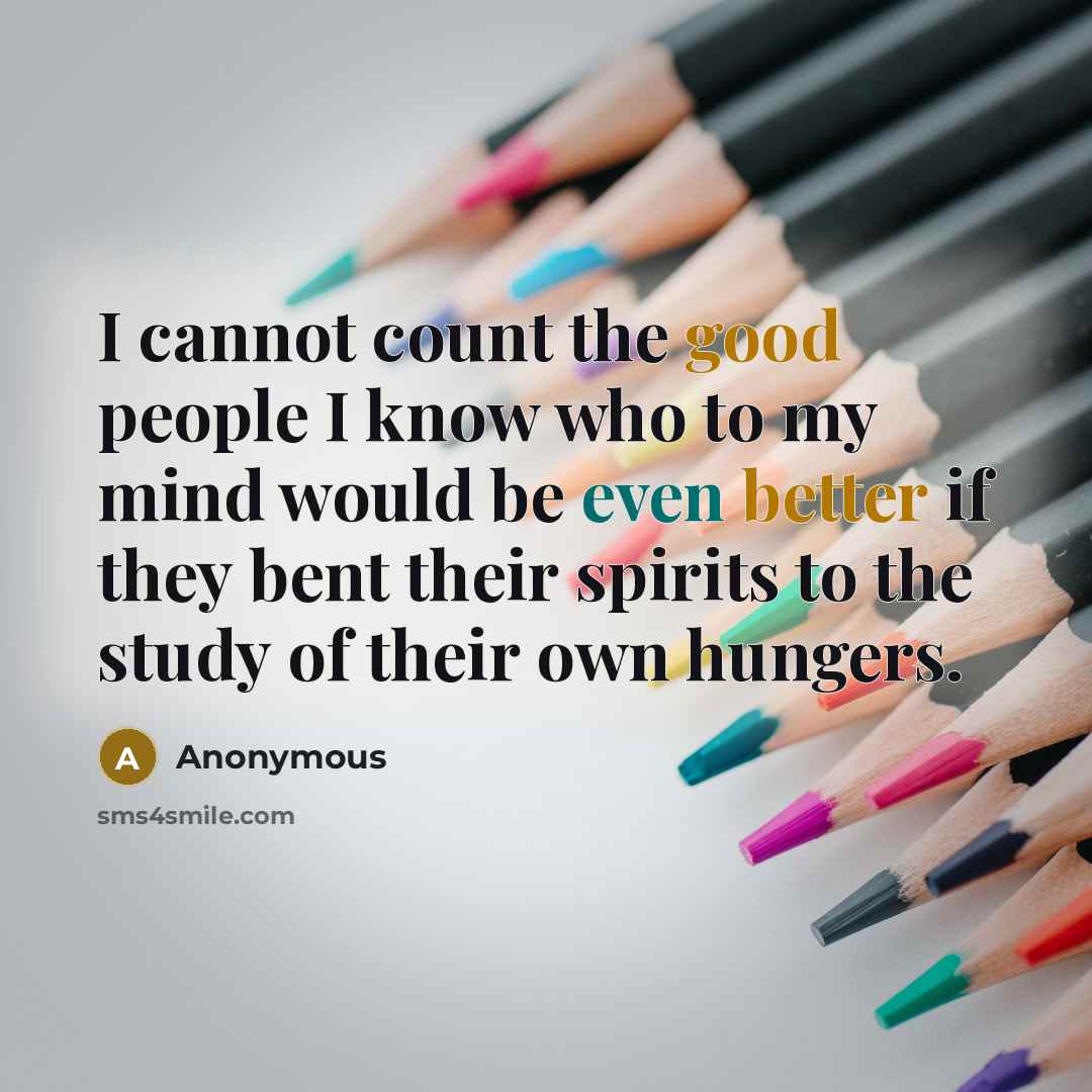 “I cannot count the good people I know who to my mind would be even better if they bent their spirits to the study of their own hungers.” quote by Anonymous