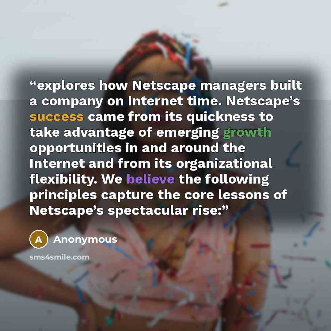 “explores how Netscape managers built a company on Internet time. Netscape’s success came from its quickness to take advantage of emerging growth opportunities in and around the Internet and from its organizational flexibility. We believe the following principles capture the core lessons of…” quote by Anonymous