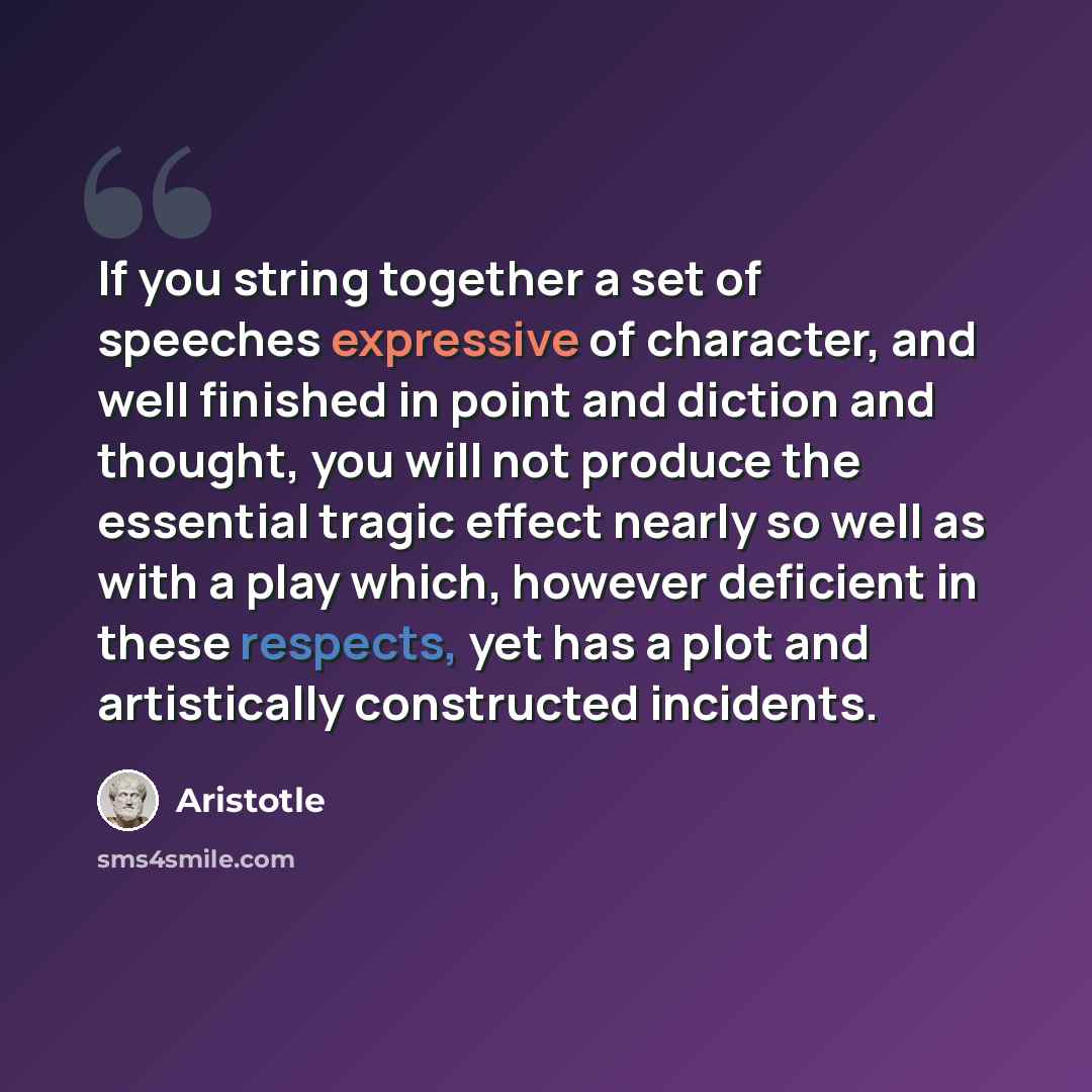 “If you string together a set of speeches expressive of character, and well finished in point and diction and thought, you will not produce the essential tragic effect nearly so well as with a play which, however deficient in these respects, yet has a plot and artistically constructed incidents.” quote by Aristotle