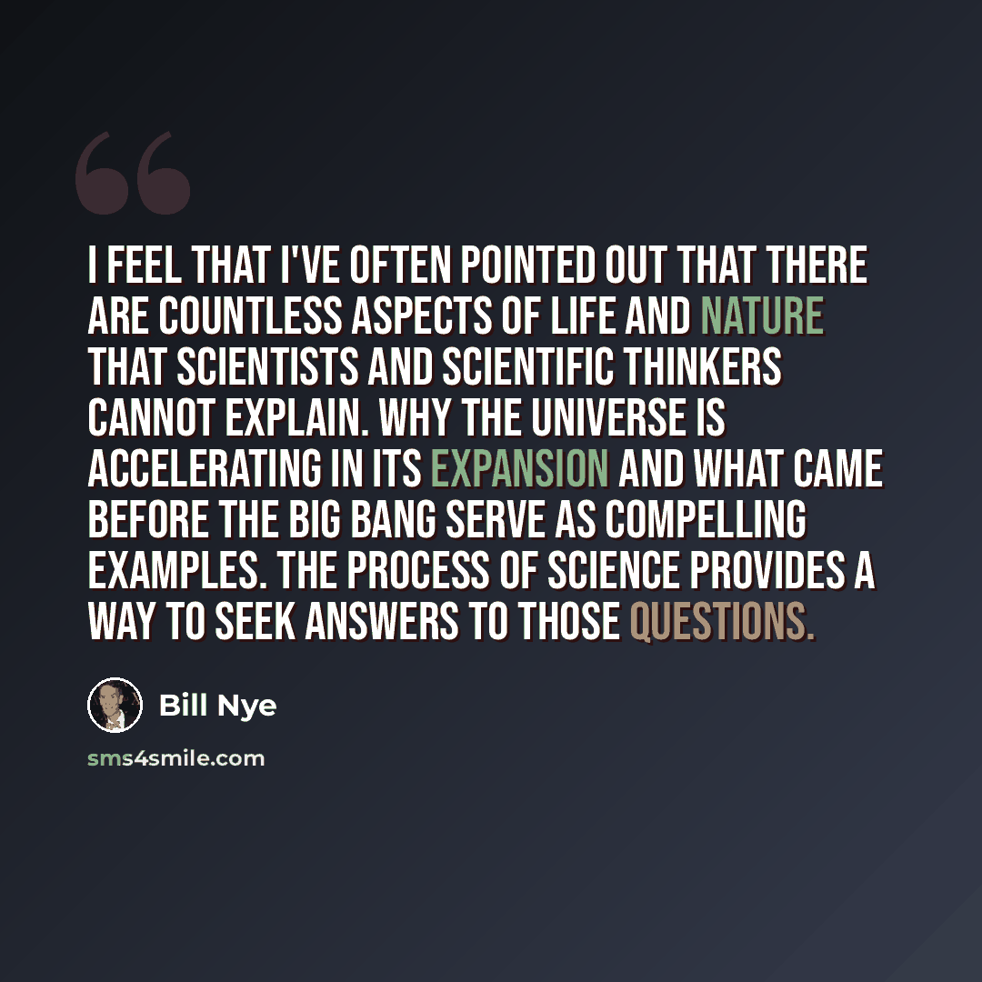 “I feel that I've often pointed out that there are countless aspects of life and nature that scientists and scientific thinkers cannot explain. Why the universe is accelerating in its expansion and what came before the Big Bang serve as compelling examples. The process of science provides a way to…” quote by Bill Nye