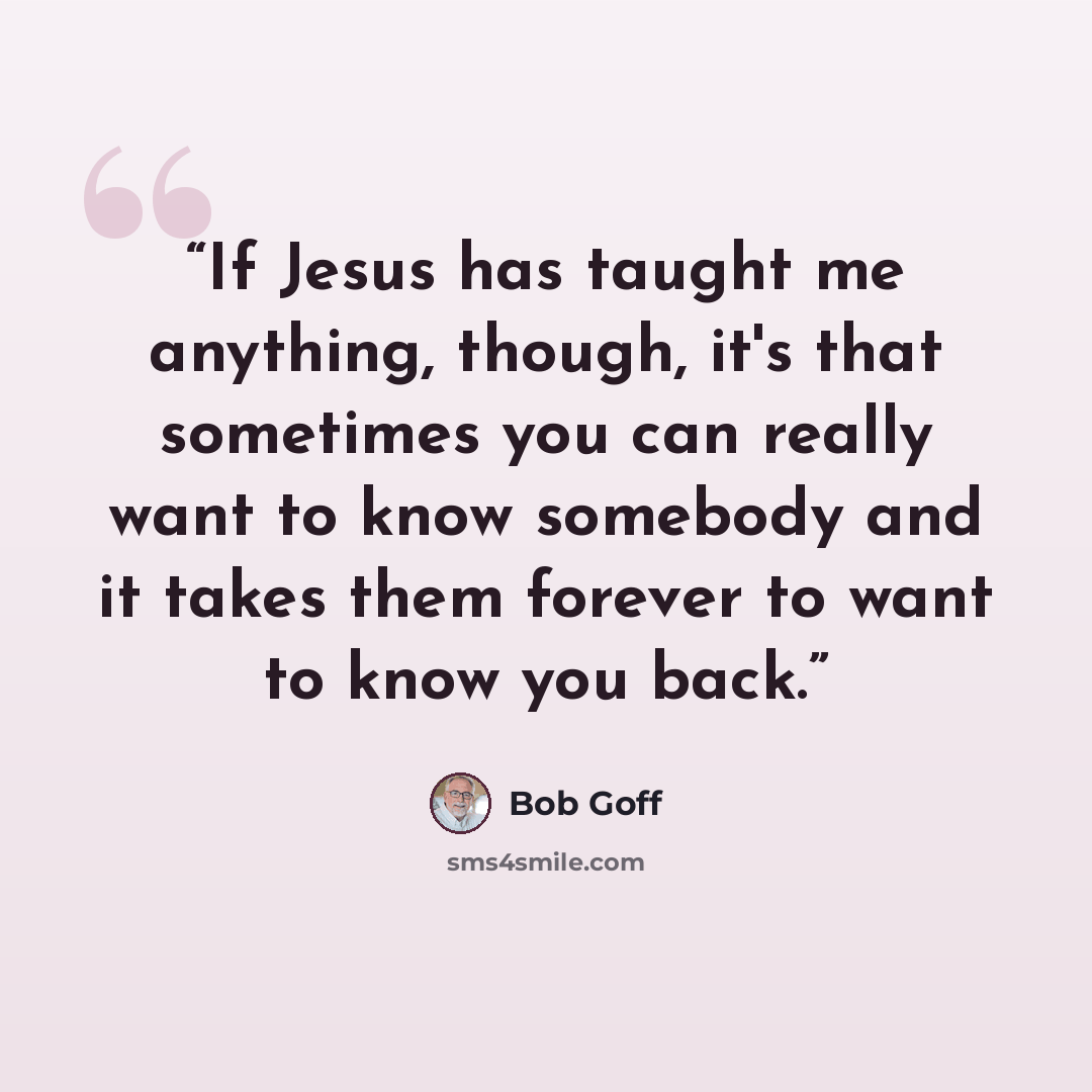 “If Jesus has taught me anything, though, it's that sometimes you can really want to know somebody and it takes them forever to want to know you back.” quote by Bob Goff