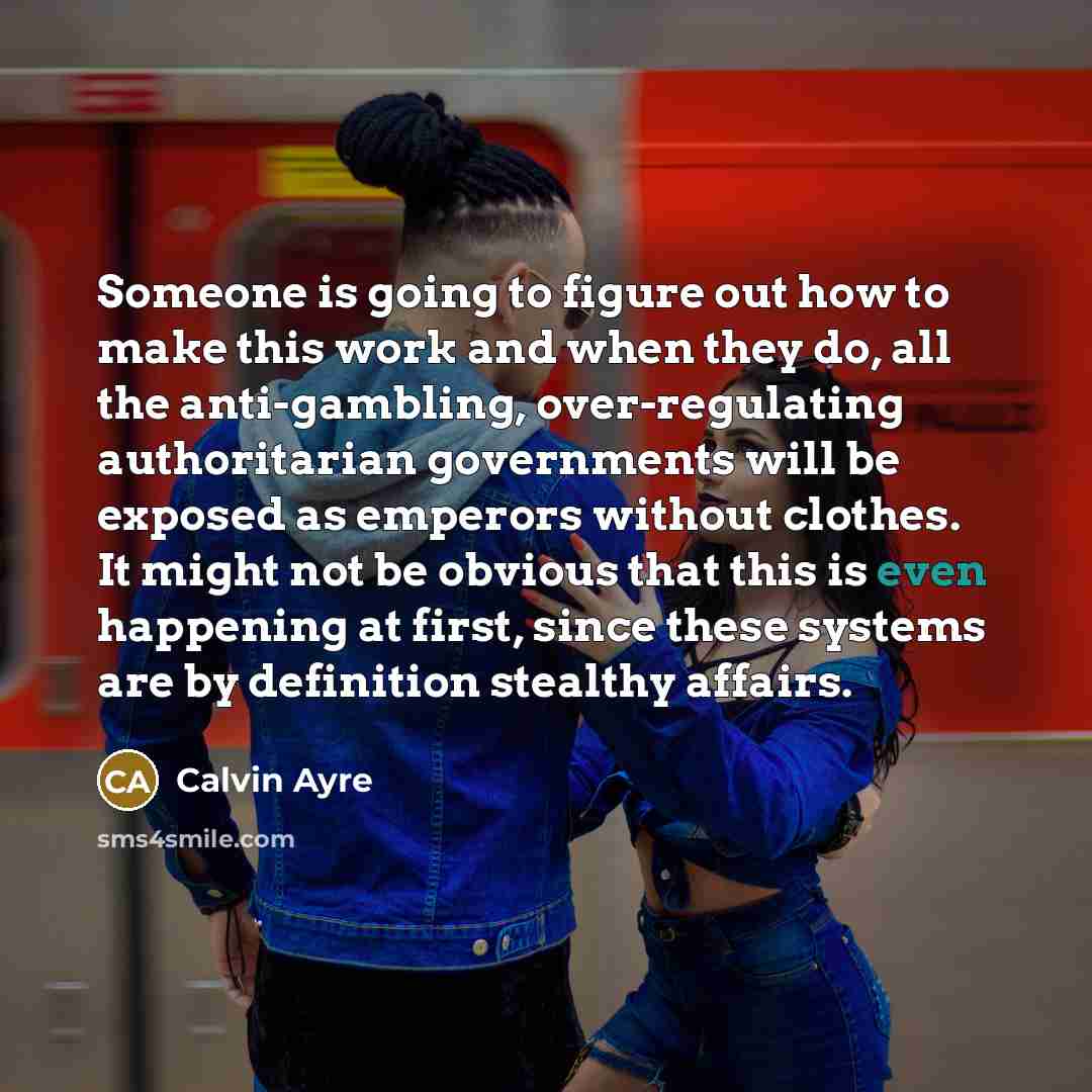 “Someone is going to figure out how to make this work and when they do, all the anti-gambling, over-regulating authoritarian governments will be exposed as emperors without clothes. It might not be obvious that this is even happening at first, since these systems are by definition stealthy affairs.” quote by Calvin Ayre
