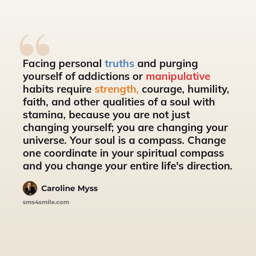 “Facing personal truths and purging yourself of addictions or manipulative habits require strength, courage, humility, faith, and other qualities of a soul with stamina, because you are not just changing yourself; you are changing your universe. Your soul is a compass. Change one coordinate in your…” quote by Caroline Myss
