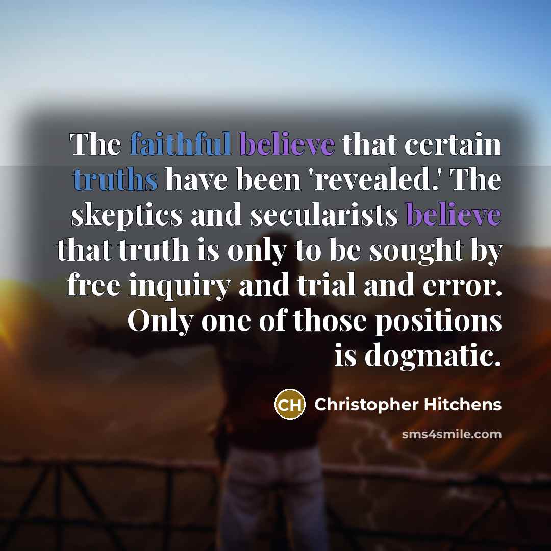 “The faithful believe that certain truths have been 'revealed.' The skeptics and secularists believe that truth is only to be sought by free inquiry and trial and error. Only one of those positions is dogmatic.” quote by Christopher Hitchens