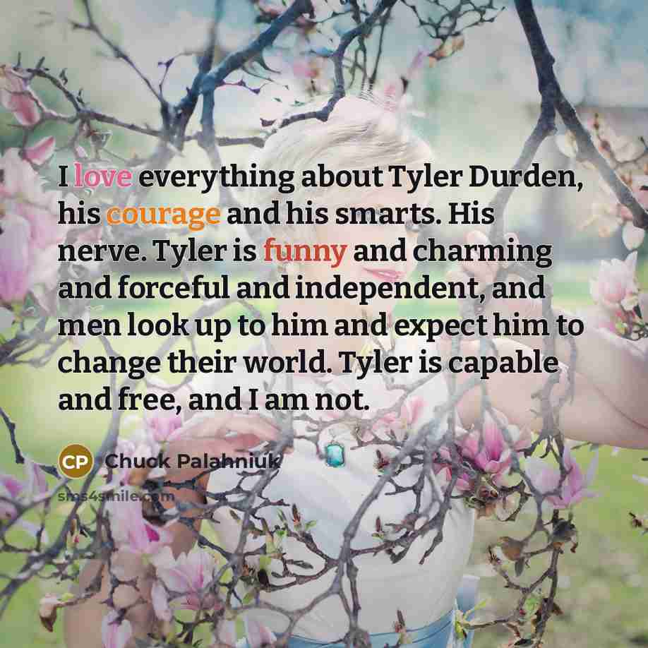 “I love everything about Tyler Durden, his courage and his smarts. His nerve. Tyler is funny and charming and forceful and independent, and men look up to him and expect him to change their world. Tyler is capable and free, and I am not.” quote by Chuck Palahniuk