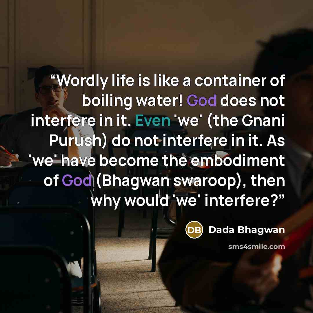 “Wordly life is like a container of boiling water! God does not interfere in it. Even 'we' (the Gnani Purush) do not interfere in it. As 'we' have become the embodiment of God (Bhagwan swaroop), then why would 'we' interfere?” quote by Dada Bhagwan