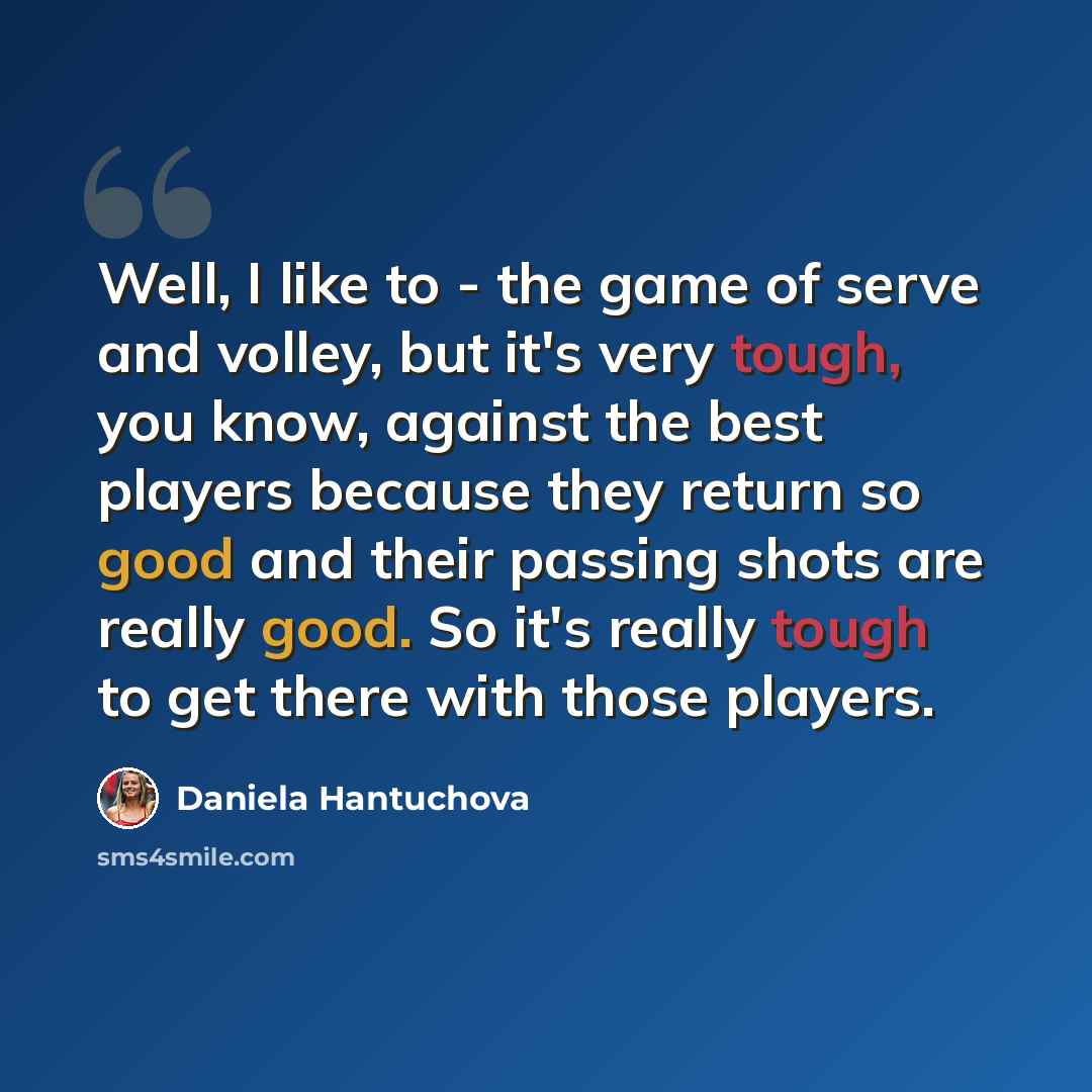 “Well, I like to - the game of serve and volley, but it's very tough, you know, against the best players because they return so good and their passing shots are really good. So it's really tough to get there with those players.” quote by Daniela Hantuchova