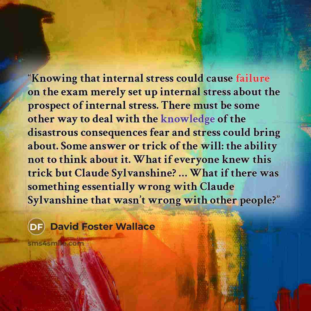 “Knowing that internal stress could cause failure on the exam merely set up internal stress about the prospect of internal stress. There must be some other way to deal with the knowledge of the disastrous consequences fear and stress could bring about. Some answer or trick of the will: the ability…” quote by David Foster Wallace