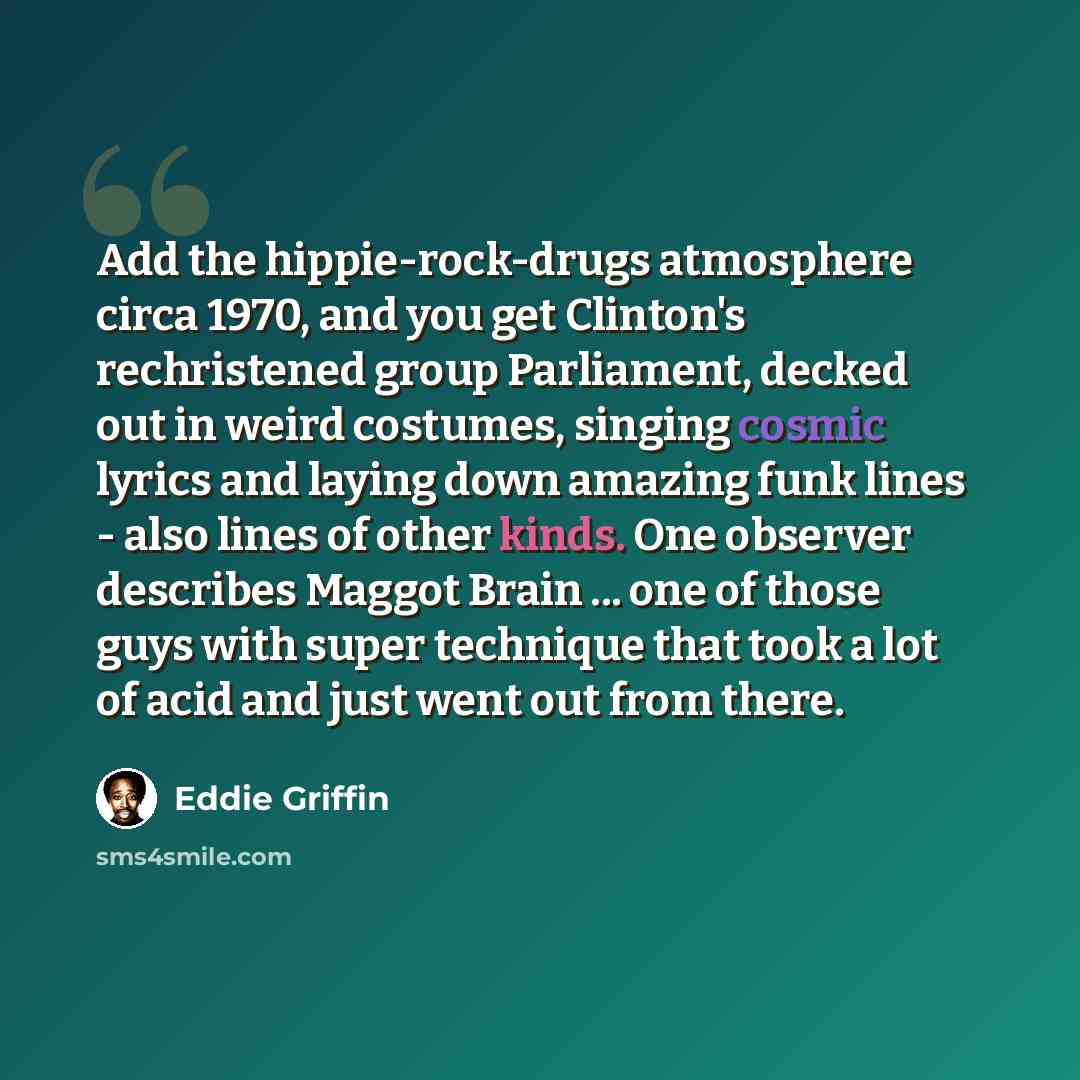 “Add the hippie-rock-drugs atmosphere circa 1970, and you get Clinton's rechristened group Parliament, decked out in weird costumes, singing cosmic lyrics and laying down amazing funk lines - also lines of other kinds. One observer describes Maggot Brain ... one of those guys with super technique…” quote by Eddie Griffin
