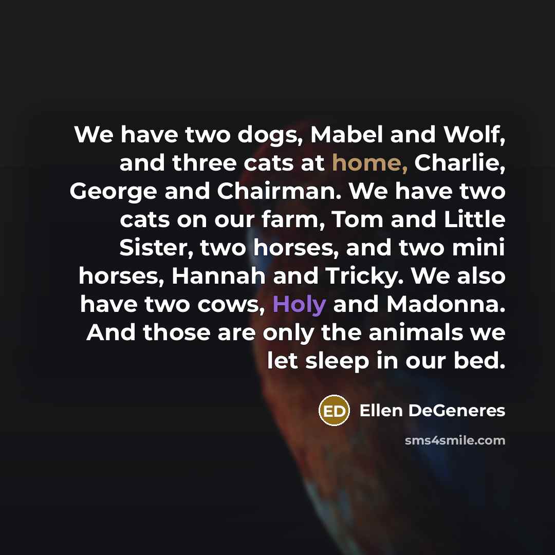 “We have two dogs, Mabel and Wolf, and three cats at home, Charlie, George and Chairman. We have two cats on our farm, Tom and Little Sister, two horses, and two mini horses, Hannah and Tricky. We also have two cows, Holy and Madonna. And those are only the animals we let sleep in our bed.” quote by Ellen DeGeneres