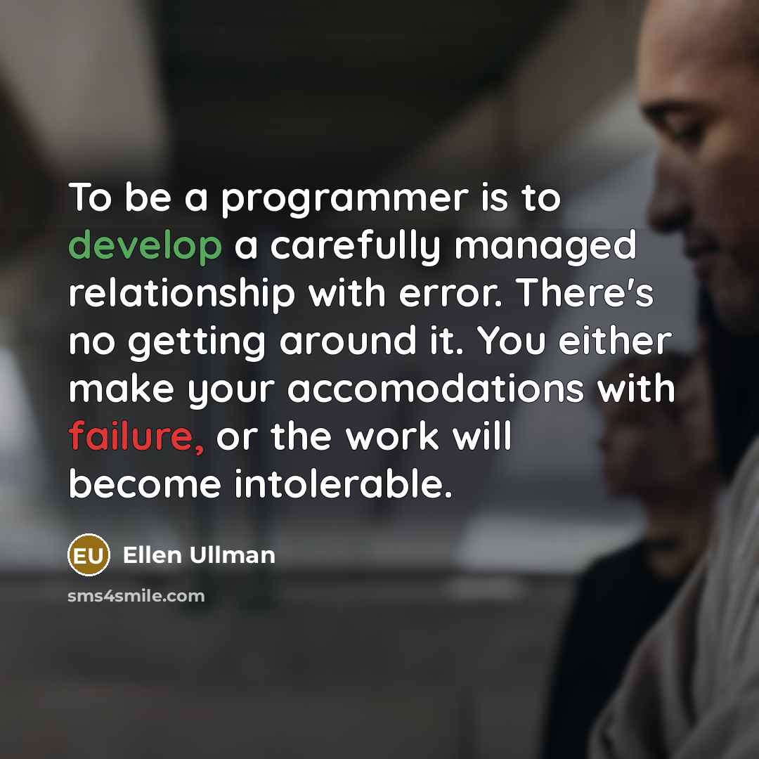 “To be a programmer is to develop a carefully managed relationship with error. There's no getting around it. You either make your accomodations with failure, or the work will become intolerable.” quote by Ellen Ullman
