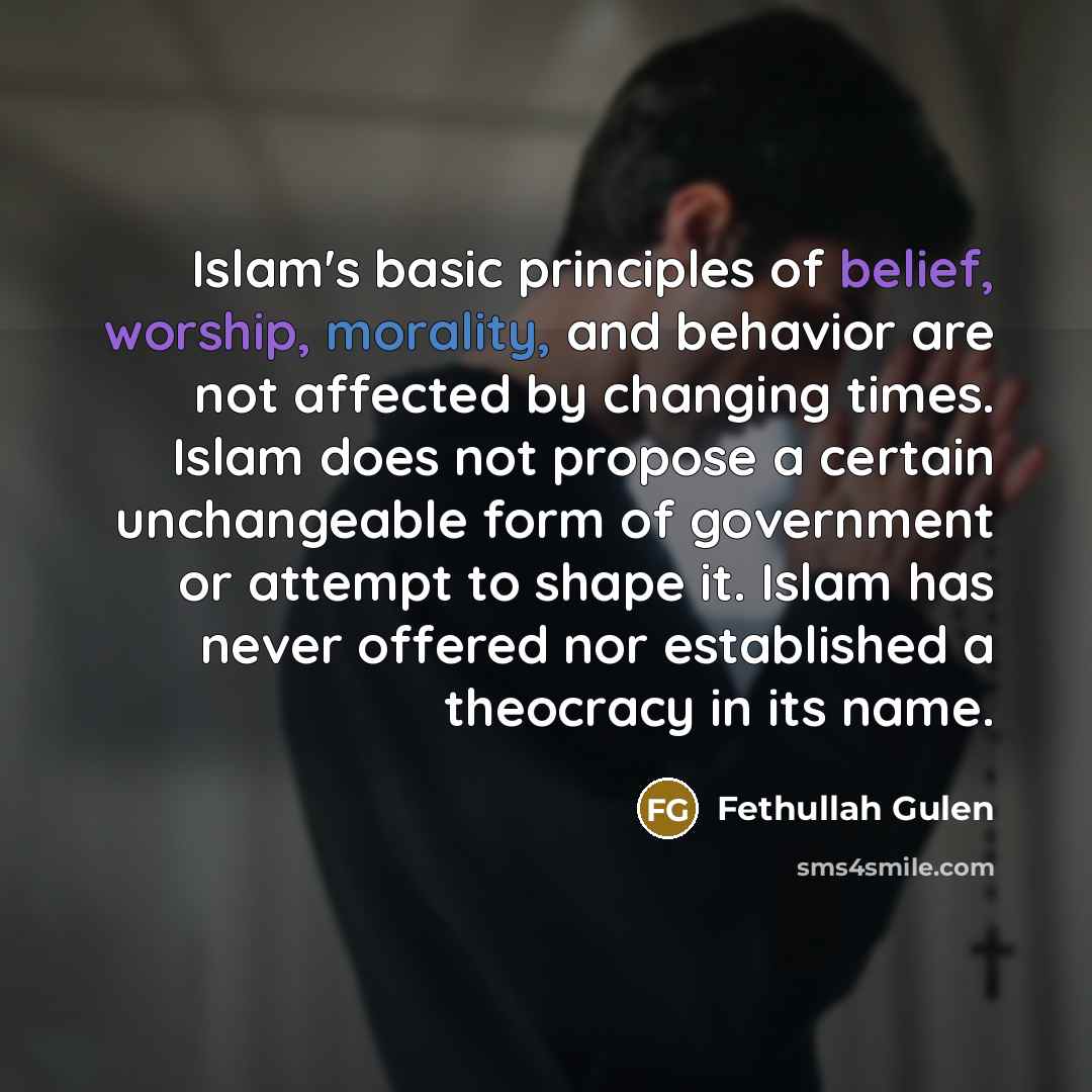 “Islam's basic principles of belief, worship, morality, and behavior are not affected by changing times. Islam does not propose a certain unchangeable form of government or attempt to shape it. Islam has never offered nor established a theocracy in its name.” quote by Fethullah Gulen