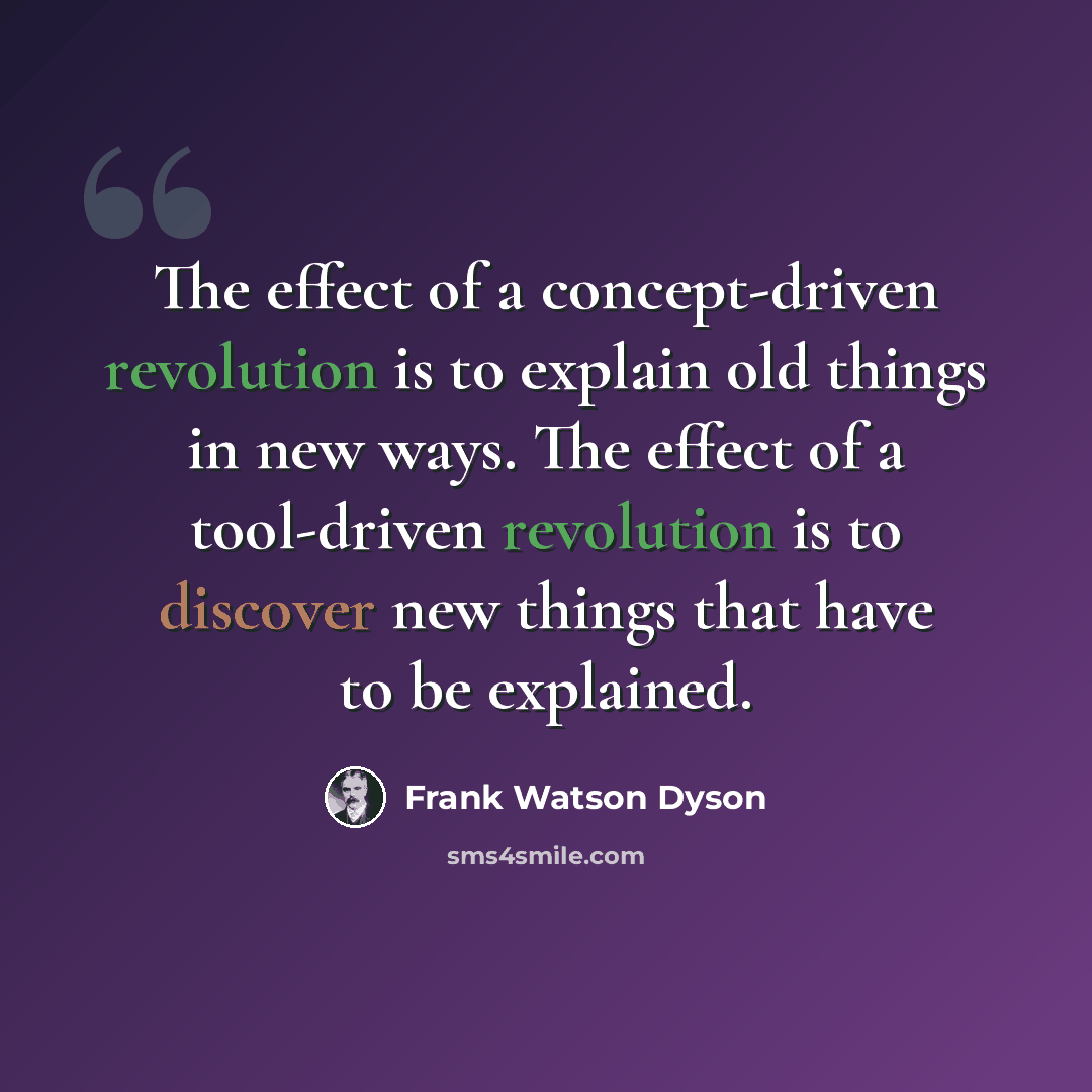 “The effect of a concept-driven revolution is to explain old things in new ways. The effect of a tool-driven revolution is to discover new things that have to be explained.” quote by Frank Watson Dyson