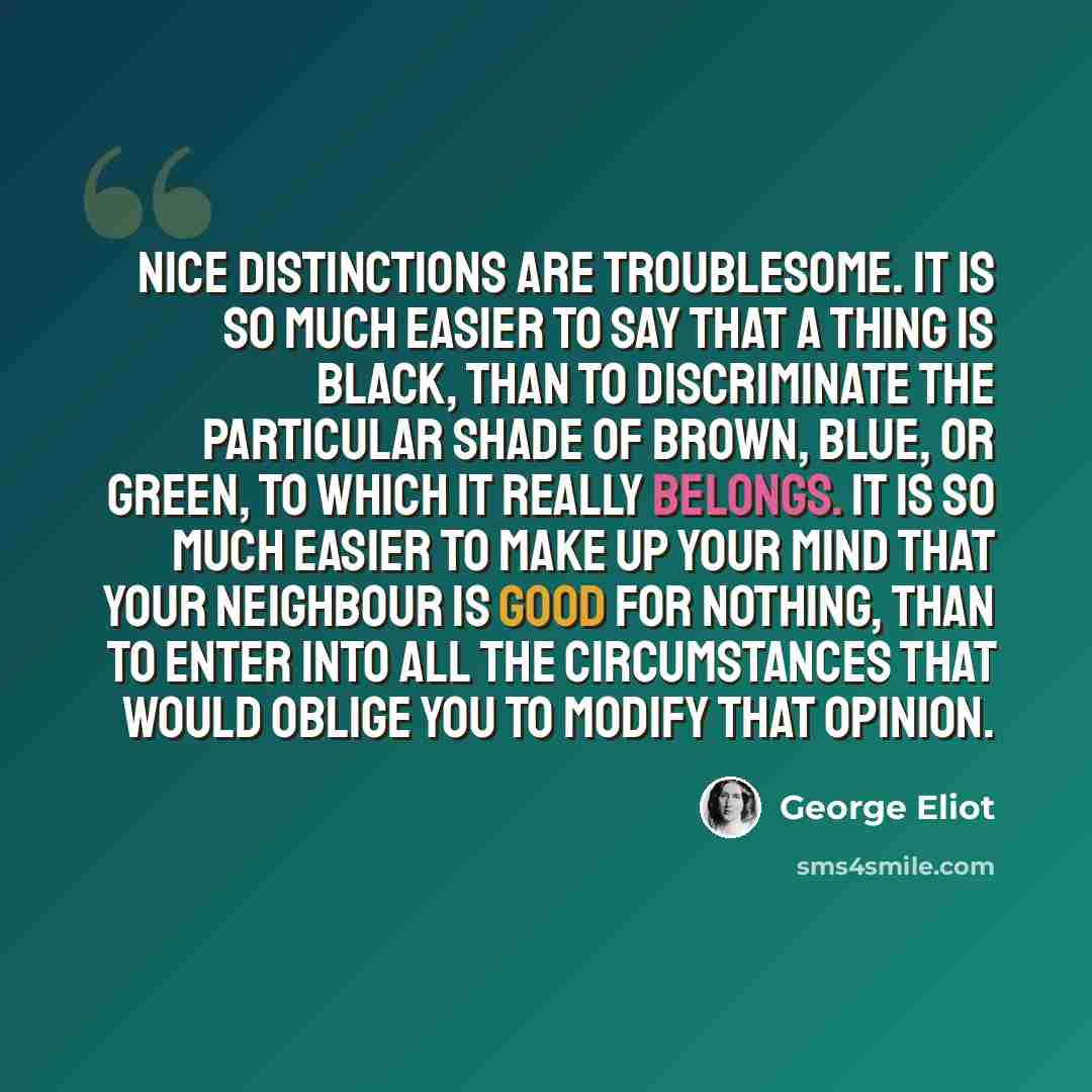 “Nice distinctions are troublesome. It is so much easier to say that a thing is black, than to discriminate the particular shade of brown, blue, or green, to which it really belongs. It is so much easier to make up your mind that your neighbour is good for nothing, than to enter into all the…” quote by George Eliot