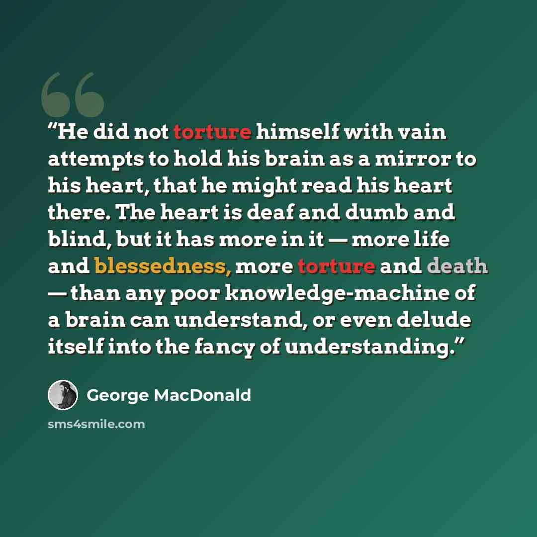 “He did not torture himself with vain attempts to hold his brain as a mirror to his heart, that he might read his heart there. The heart is deaf and dumb and blind, but it has more in it — more life and blessedness, more torture and death — than any poor knowledge-machine of a brain can understand…” quote by George MacDonald