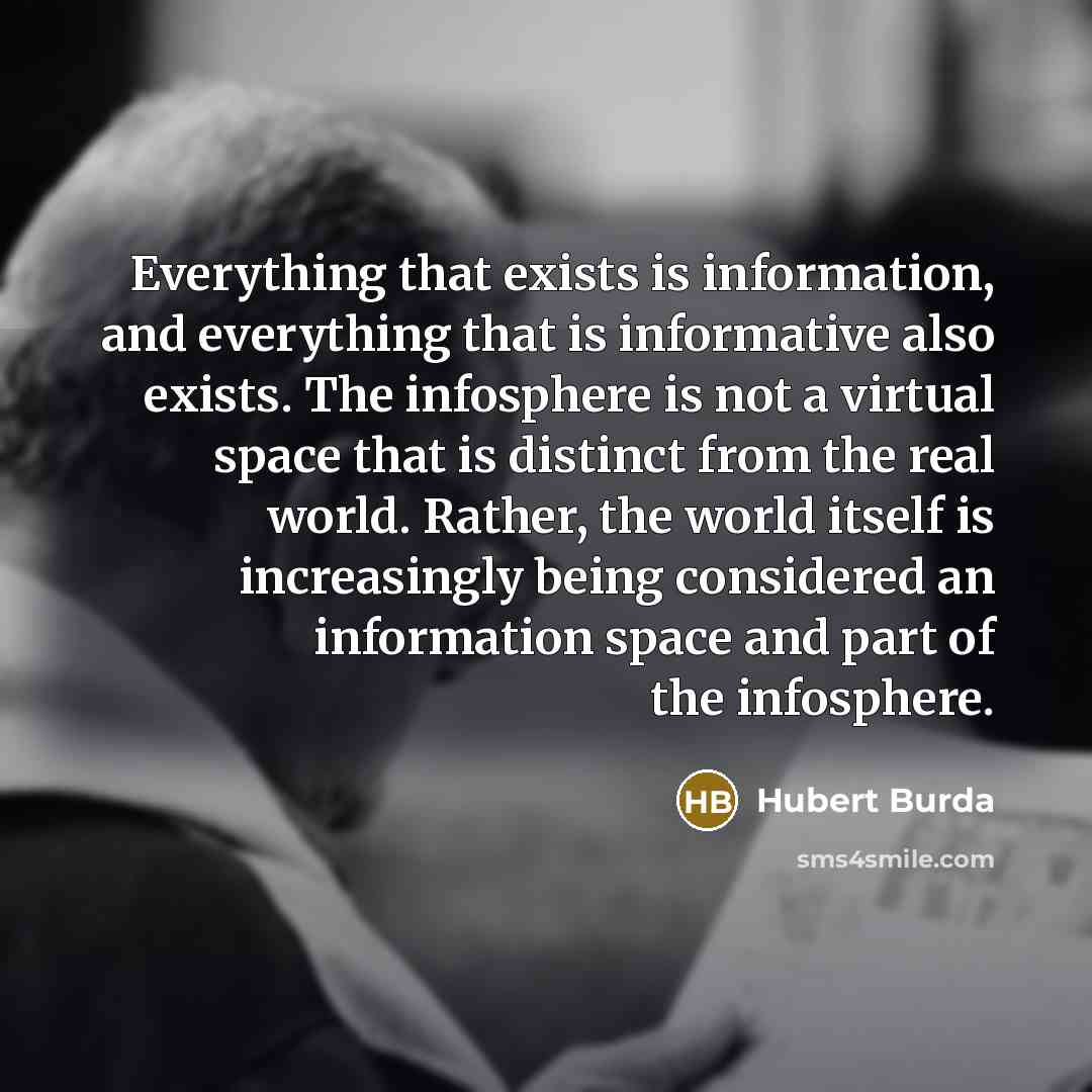 “Everything that exists is information, and everything that is informative also exists. The infosphere is not a virtual space that is distinct from the real world. Rather, the world itself is increasingly being considered an information space and part of the infosphere.” quote by Hubert Burda