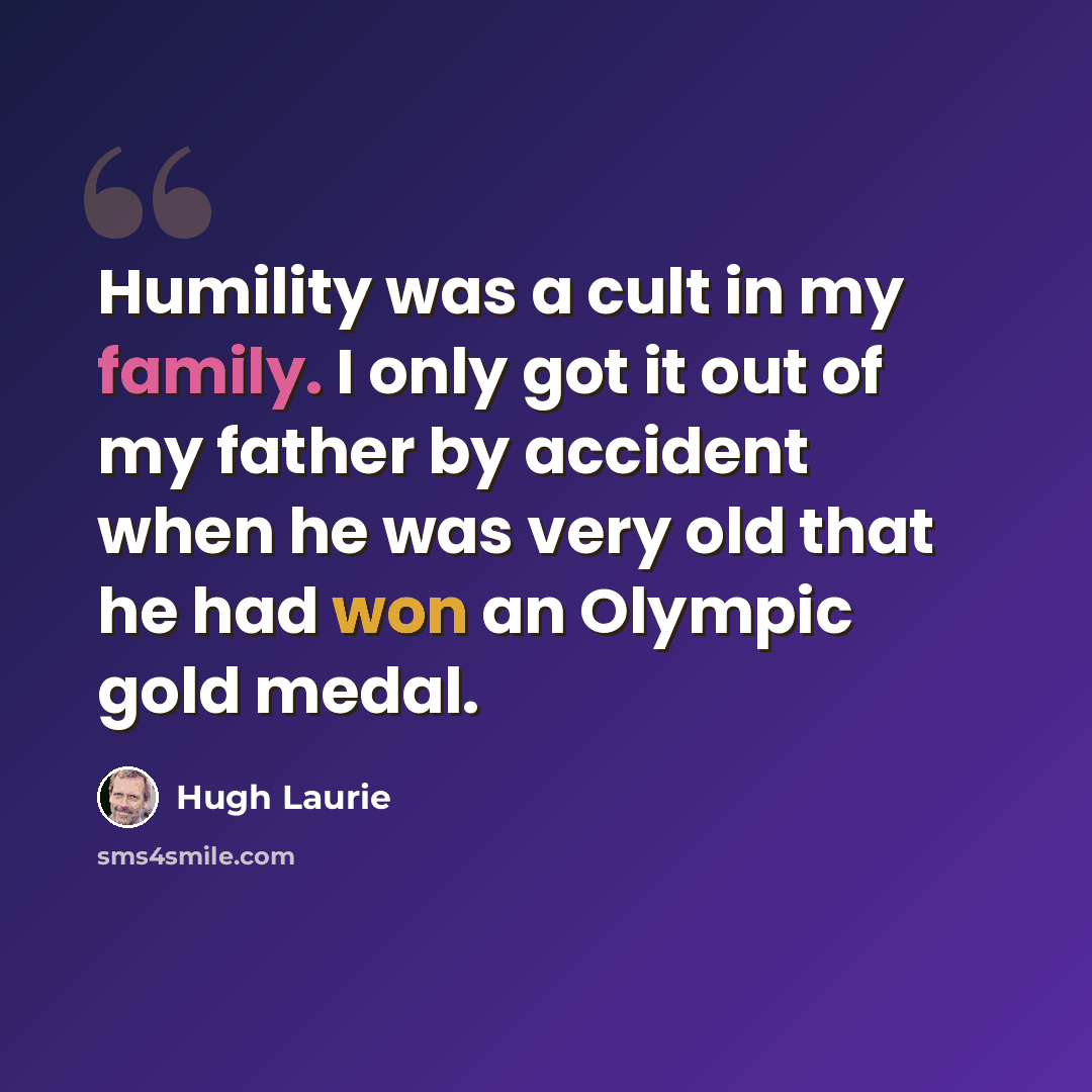 “Humility was a cult in my family. I only got it out of my father by accident when he was very old that he had won an Olympic gold medal.” quote by Hugh Laurie