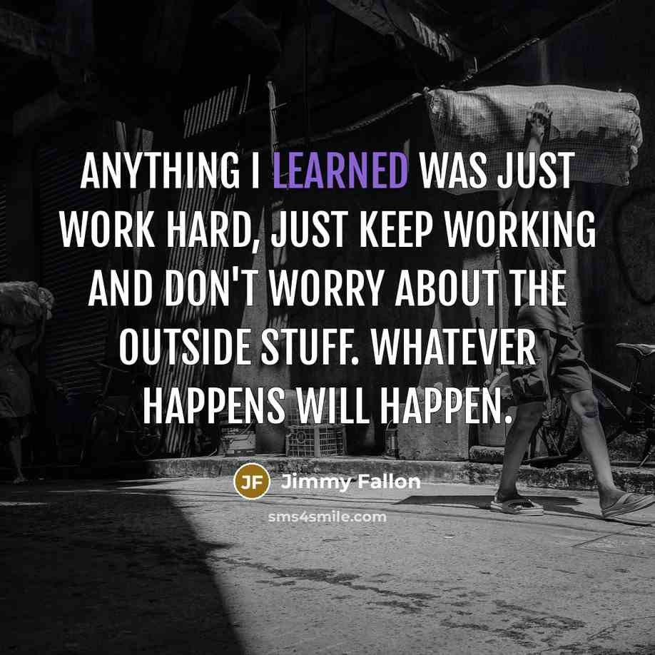 “Anything I learned was just work hard, just keep working and don't worry about the outside stuff. Whatever happens will happen.” quote by Jimmy Fallon
