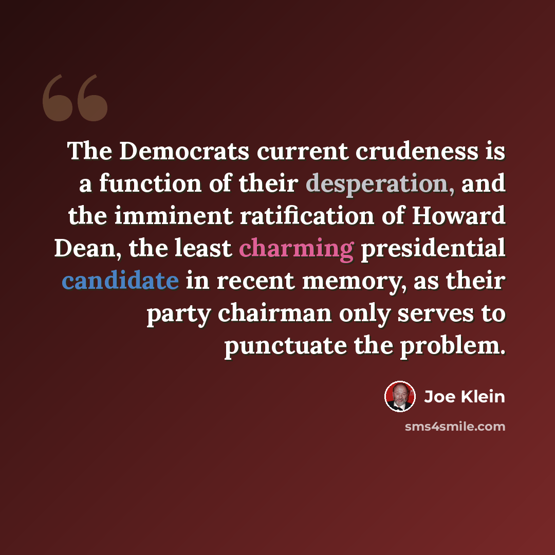 “The Democrats current crudeness is a function of their desperation, and the imminent ratification of Howard Dean, the least charming presidential candidate in recent memory, as their party chairman only serves to punctuate the problem.” quote by Joe Klein