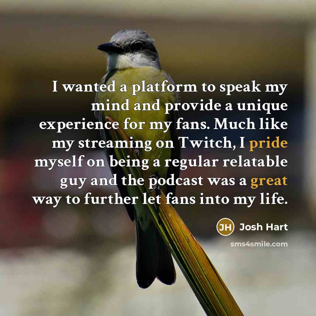 “I wanted a platform to speak my mind and provide a unique experience for my fans. Much like my streaming on Twitch, I pride myself on being a regular relatable guy and the podcast was a great way to further let fans into my life.” quote by Josh Hart