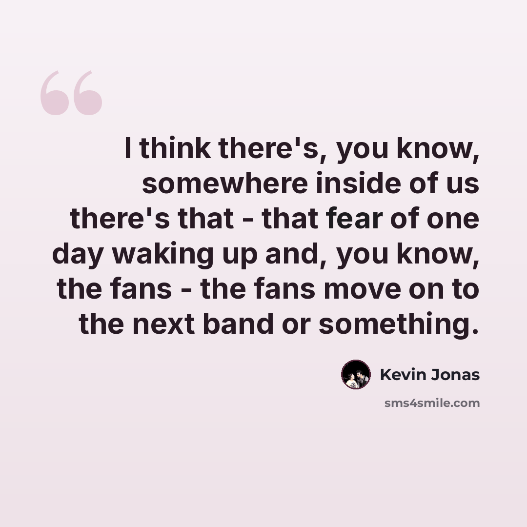 “I think there's, you know, somewhere inside of us there's that - that fear of one day waking up and, you know, the fans - the fans move on to the next band or something.” quote by Kevin Jonas