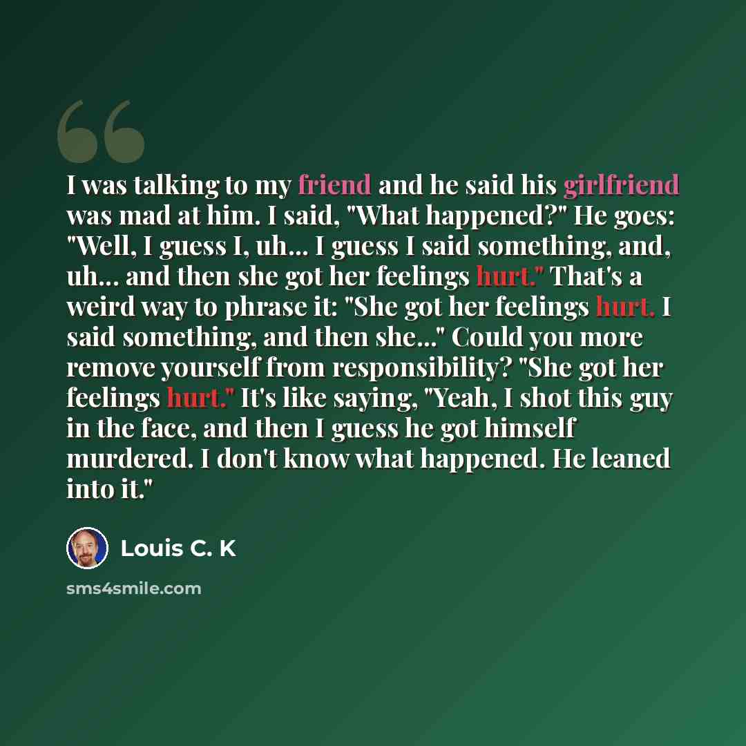 “I was talking to my friend and he said his girlfriend was mad at him. I said, "What happened?" He goes: "Well, I guess I, uh... I guess I said something, and, uh... and then she got her feelings hurt." That's a weird way to phrase it: "She got her feelings hurt. I said something, and then she..."…” quote by Louis C. K