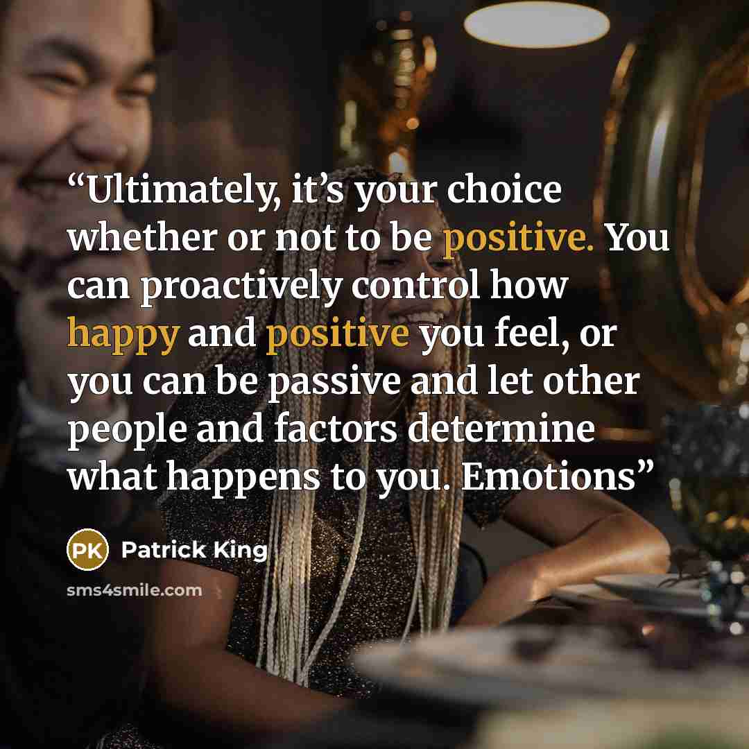 “Ultimately, it’s your choice whether or not to be positive. You can proactively control how happy and positive you feel, or you can be passive and let other people and factors determine what happens to you. Emotions” quote by Patrick King