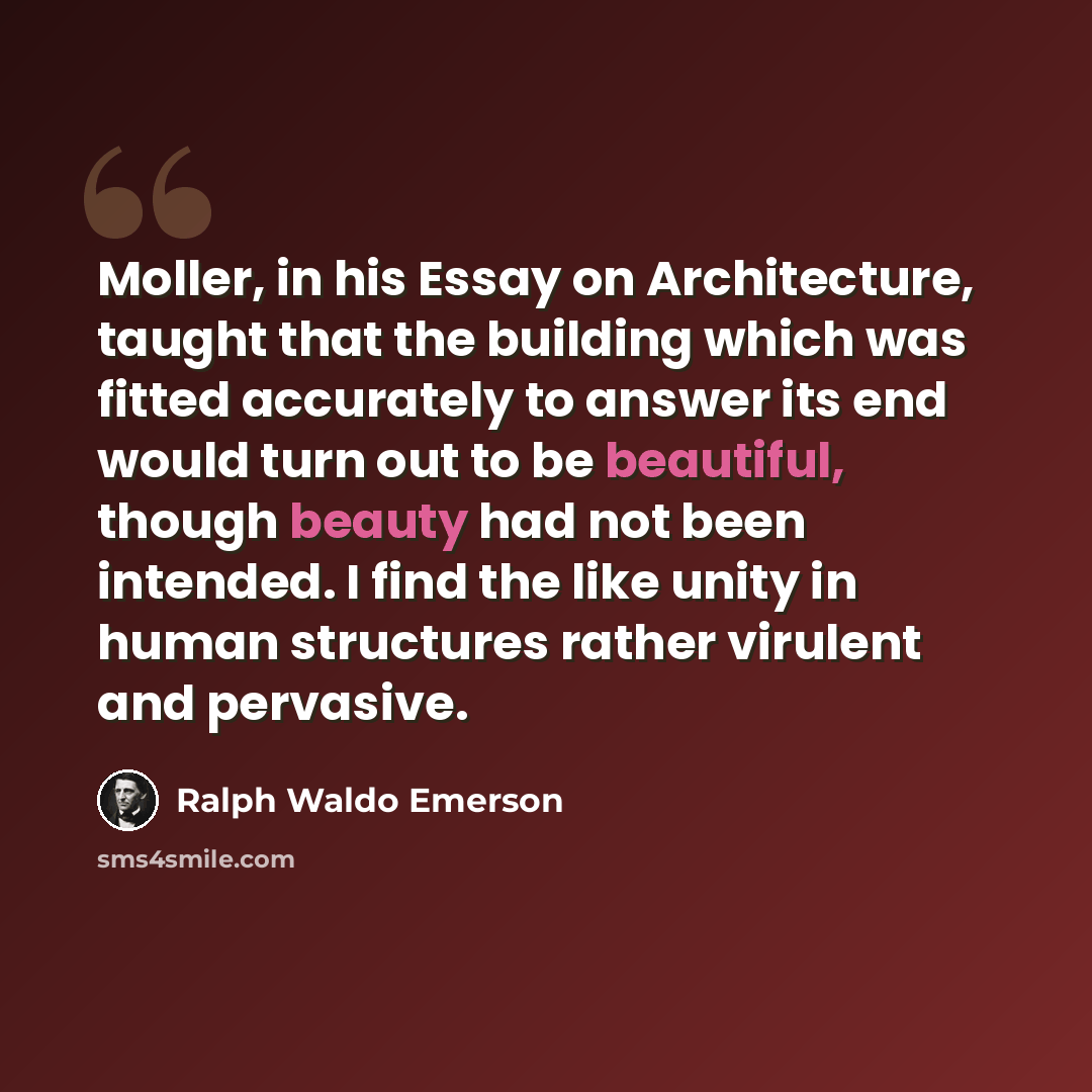 “Moller, in his Essay on Architecture, taught that the building which was fitted accurately to answer its end would turn out to be beautiful, though beauty had not been intended. I find the like unity in human structures rather virulent and pervasive.” quote by Ralph Waldo Emerson
