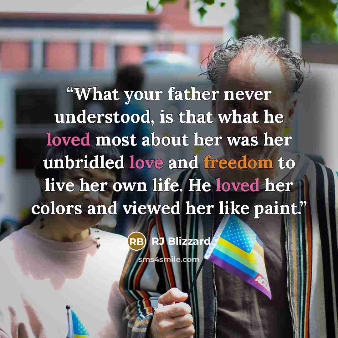 “What your father never understood, is that what he loved most about her was her unbridled love and freedom to live her own life. He loved her colors and viewed her like paint.” quote by RJ Blizzard