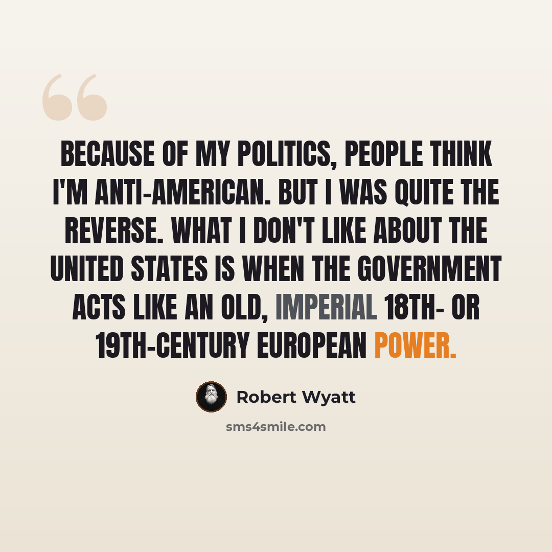 “Because of my politics, people think I'm anti-American. But I was quite the reverse. What I don't like about the United States is when the government acts like an old, imperial 18th- or 19th-century European power.” quote by Robert Wyatt