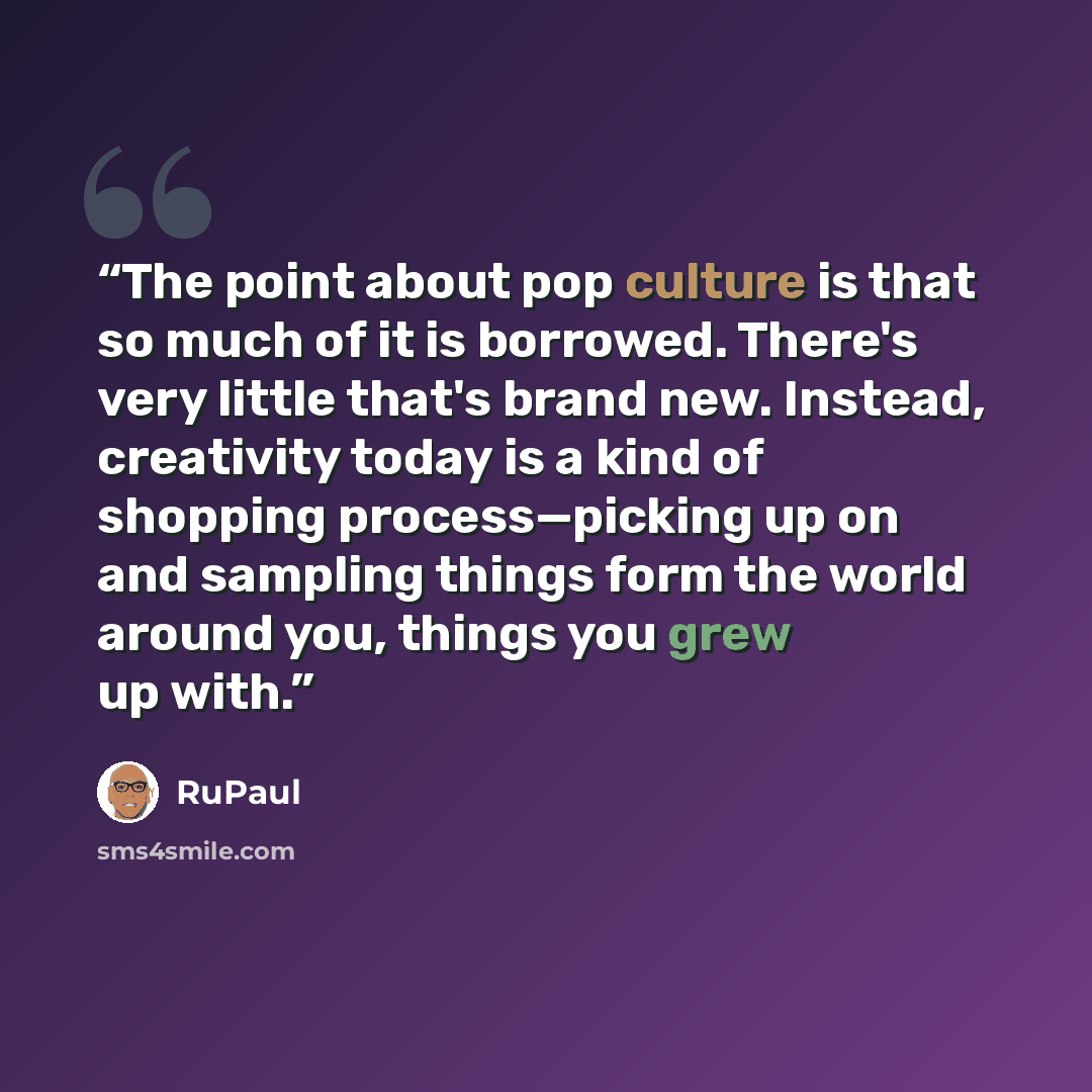 “The point about pop culture is that so much of it is borrowed. There's very little that's brand new. Instead, creativity today is a kind of shopping process—picking up on and sampling things form the world around you, things you grew up with.” quote by RuPaul