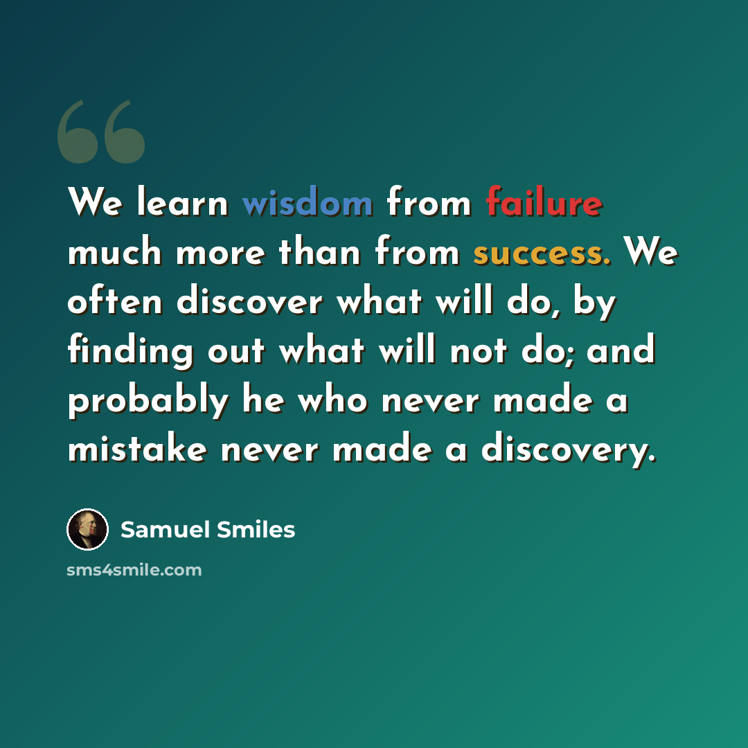 “We learn wisdom from failure much more than from success. We often discover what will do, by finding out what will not do; and probably he who never made a mistake never made a discovery.” quote by Samuel Smiles