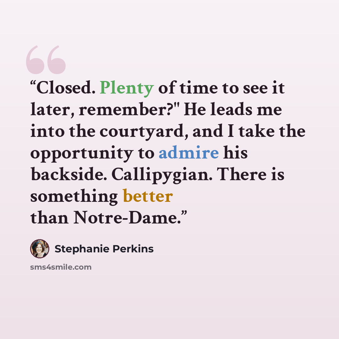 “Closed. Plenty of time to see it later, remember?" He leads me into the courtyard, and I take the opportunity to admire his backside. Callipygian. There is something better than Notre-Dame.” quote by Stephanie Perkins