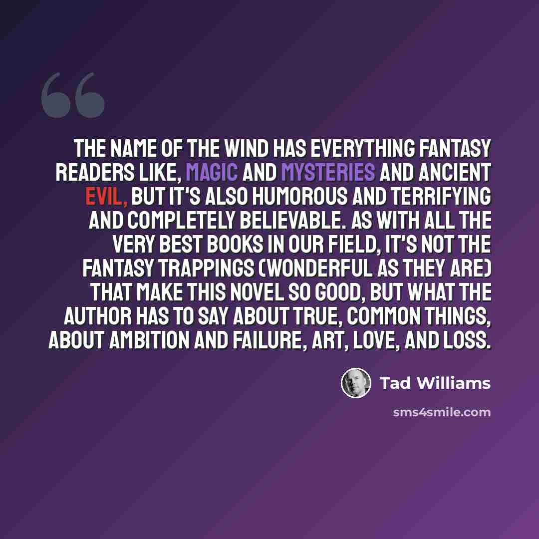 “THE NAME OF THE WIND has everything fantasy readers like, magic and mysteries and ancient evil, but it's also humorous and terrifying and completely believable. As with all the very best books in our field, it's not the fantasy trappings (wonderful as they are) that make this novel so good, but…” quote by Tad Williams