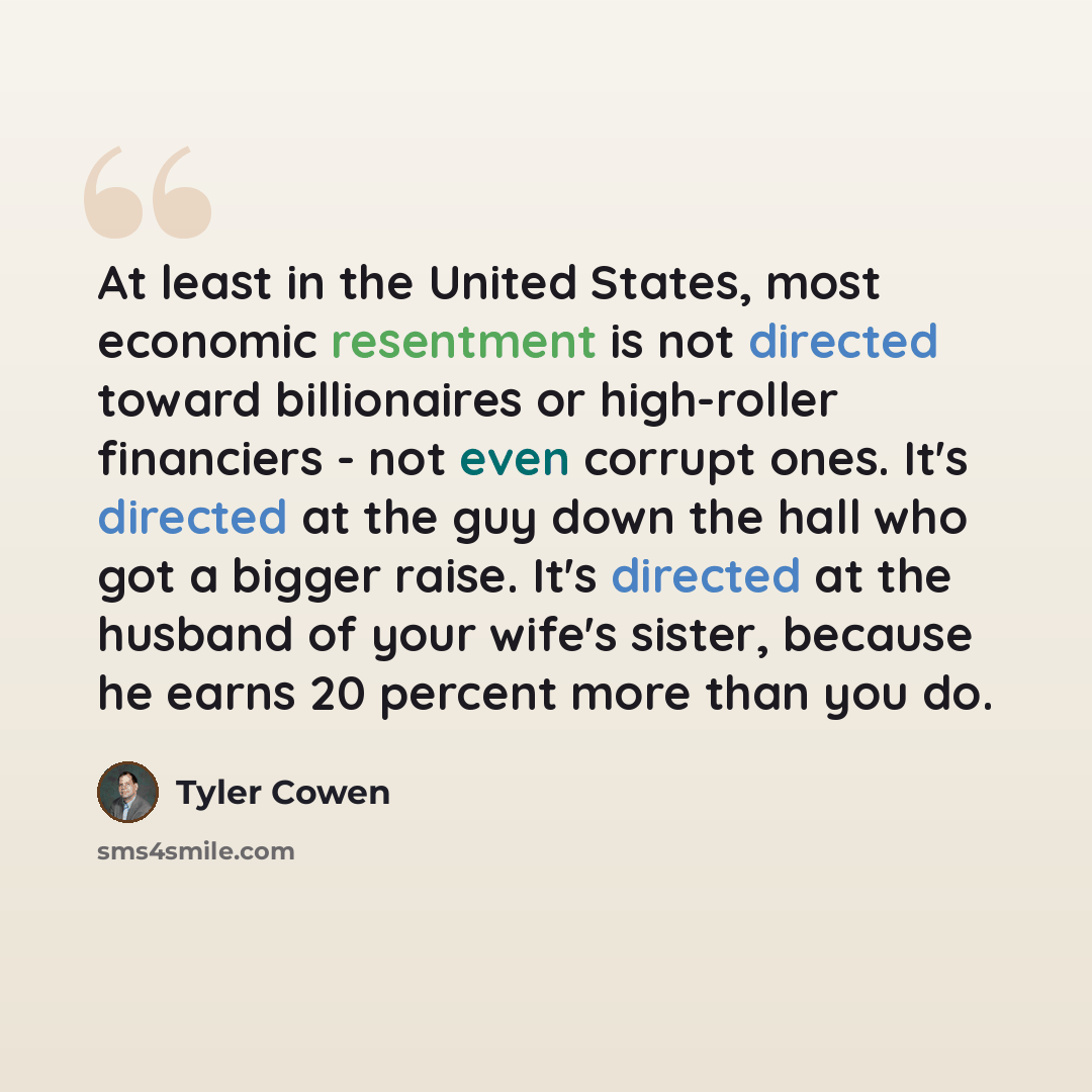 “At least in the United States, most economic resentment is not directed toward billionaires or high-roller financiers - not even corrupt ones. It's directed at the guy down the hall who got a bigger raise. It's directed at the husband of your wife's sister, because he earns 20 percent more than…” quote by Tyler Cowen