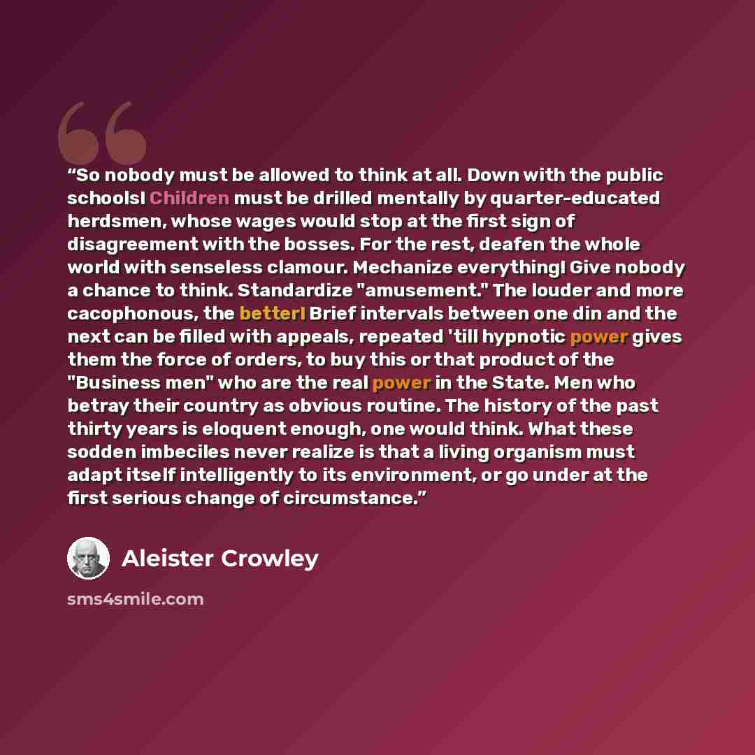 “So nobody must be allowed to think at all. Down with the public schools! Children must be drilled mentally by quarter-educated herdsmen, whose wages would stop at the first sign of disagreement with the bosses. For the rest, deafen the whole world with senseless clamour. Mechanize everything! Give…” quote by Aleister Crowley