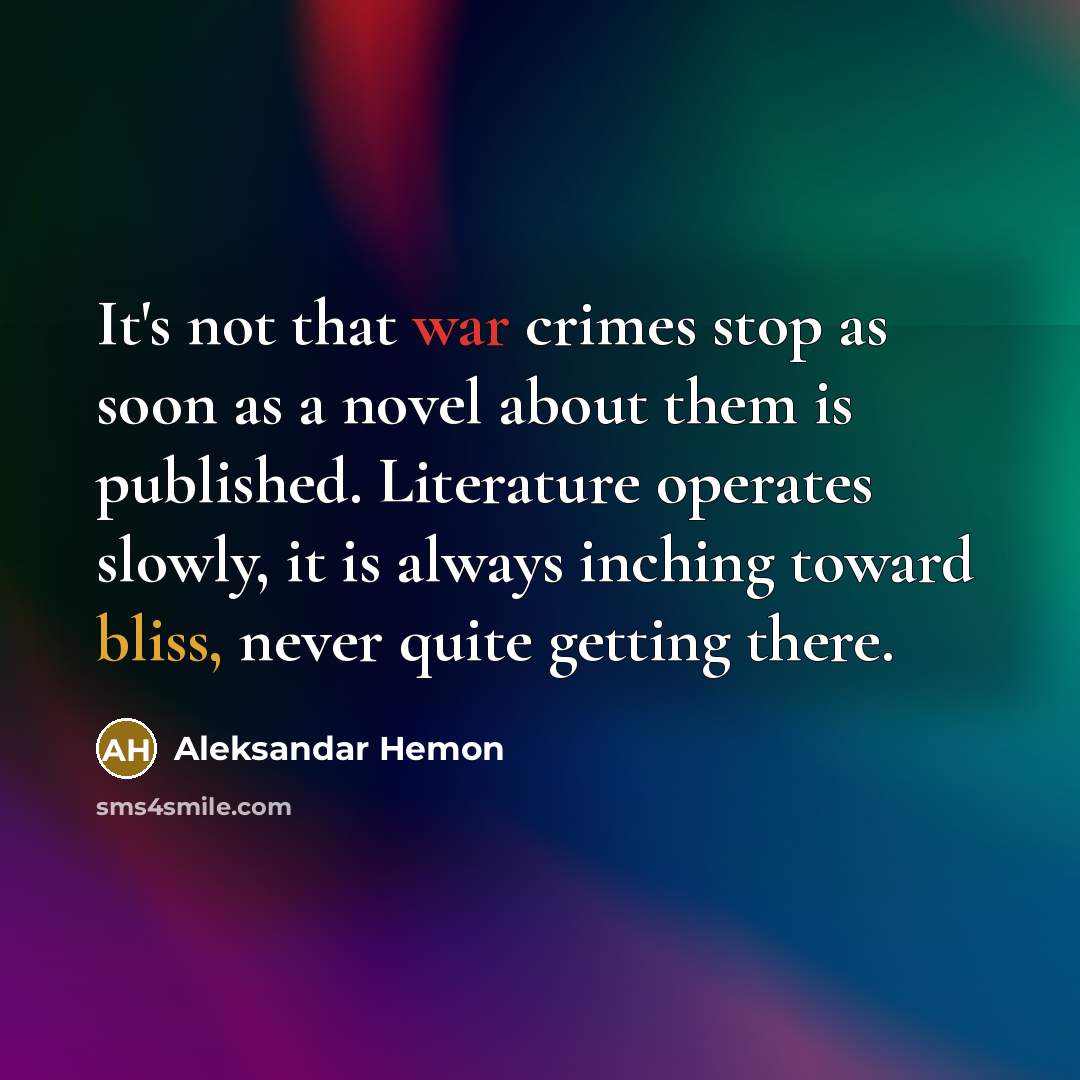 “It's not that war crimes stop as soon as a novel about them is published. Literature operates slowly, it is always inching toward bliss, never quite getting there.” quote by Aleksandar Hemon