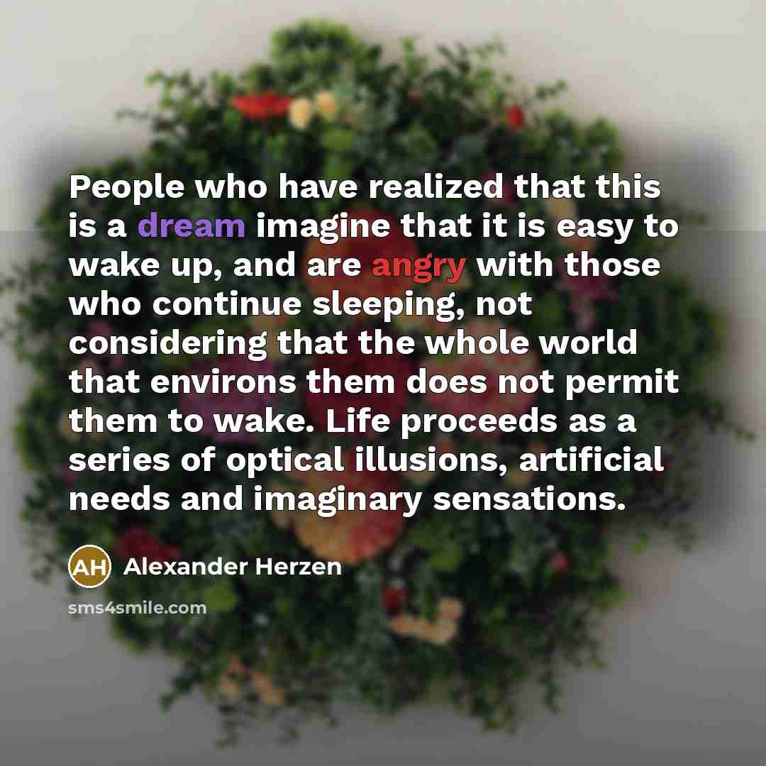 “People who have realized that this is a dream imagine that it is easy to wake up, and are angry with those who continue sleeping, not considering that the whole world that environs them does not permit them to wake. Life proceeds as a series of optical illusions, artificial needs and imaginary…” quote by Alexander Herzen